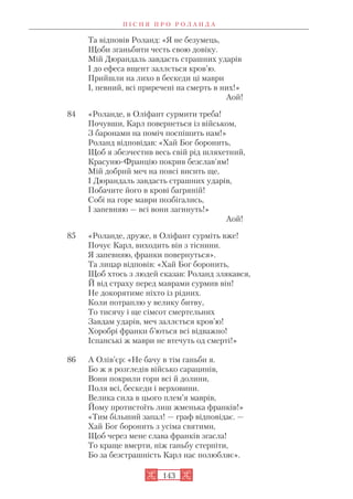 Та відповів Роланд: «Я не безумець,
Щоби зганьбити честь свою довіку.
Мій Дюрандаль завдасть страшних ударів
І до ефеса вщент заллється кров’ю.
Прийшли на лихо в бескеди ці маври
І, певний, всі приречені на смерть в них!»
Аой!
84 «Роланде, в Оліфант сурмити треба!
Почувши, Карл повернеться із військом,
З баронами на поміч поспішить нам!»
Роланд відповідав: «Хай Бог боронить,
Щоб я збезчестив весь свій рід шляхетний,
Красуню Францію покрив безслав’ям!
Мій добрий меч на поясі висить ще,
І Дюрандаль завдасть страшних ударів,
Побачите його в крові багряній!
Собі на горе маври позбігались,
І запевняю — всі вони загинуть!»
Аой!
85 «Роланде, друже, в Оліфант сурміть вже!
Почує Карл, виходить він з тіснини.
Я запевняю, франки повернуться».
Та лицар відповів: «Хай Бог боронить,
Щоб хтось з людей сказав: Роланд злякався,
Й від страху перед маврами сурмив він!
Не докорятиме ніхто із рідних.
Коли потраплю у велику битву,
То тисячу і ще сімсот смертельних
Завдам ударів, меч заллється кров’ю!
Хоробрі франки б’ються всі відважно!
Іспанські ж маври не втечуть од смерті!»
86 А Олів’єр: «Не бачу в тім ганьби я.
Бо ж я розгледів військо сарацинів,
Вони покрили гори всі й долини,
Поля всі, бескеди і верховини.
Велика сила в цього плем’я маврів,
Йому протистоїть лиш жменька франків!»
«Тим більший запал! — граф відповідає. —
Хай Бог боронить з усіма святими,
Щоб через мене слава франків згасла!
То краще вмерти, ніж ганьбу стерпіти,
Бо за безстрашність Карл нас полюбляє».
П І С Н Я П Р О Р О Л А Н Д А
143
 