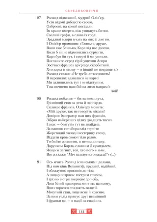 87 Роланд відважний, мудрий Олів’єр,
Усім відомі доблестю своєю,
Озброєні, на коней посідали.
Їм краще вмерти, ніж уникнуть битви.
Сміливі графи, а слова їх горді.
Зрадливі маври мчать на них із люттю.
І Олів’єр промовив: «Гляньте, друже,
Вони вже близько, Карл від нас далеко.
Коли б ви не відмовились сурмити,
Карл був би тут, і смерті б ми уникли.
Погляньте, серед гір й ущелин Аспри
Зостався франків ар’єргард скорботний.
Хто зараз в ньому — в інший не потрапить!»
Роланд сказав: «Не треба лихословить!
В переполох вдаватися не варто!
Ми залишились тут і не відступим,
Тож почнемо наш бій на лихо маврам!»
Аой!
88 Роланд побачив — битва неминуча,
Грізніший став за лева й леопарда.
Скликає франків, Олів’єру мовить:
«Мій друже, так не говоріть ніколи!
Довірив Імператор нам цих франків,
Зібрав найкращих цілих двадцять тисяч
І знає — боягузів тут не знайдеш.
За нашого сеньйора слід терпіти
Жорстокий холод і нестерпну спеку,
Віддати кров свою і тіло разом.
То бийте ж списом, я мечем дістану,
Дарунком Карла, славним Дюрандалем,
Якщо ж загину, той, хто його візьме,
Все ж скаже: “Меч шляхетного васала!”» (...)
91 Ось мчить Роланд іспанськими долами,
Під ним кінь Вельянтіф, прудкий, надійний,
І обладунок прикипів до тіла,
А лицар потрясає гострим списом,
І грізно вістря звернене до неба,
Лиш білий прапорець мигтить на ньому,
Вниз торочки спадають золотії.
Могутній стан, лице ясне й красиве.
За ним услід прямує друг незмінний
І франки всі — в надії на спасіння.
С Е Р Е Д Н Ь О В І Ч Ч Я
144
 
