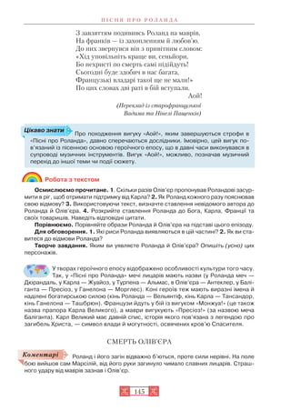 З завзяттям подививсь Роланд на маврів,
На франків — із захопленням й любов’ю.
До них звернувся він з привітним словом:
«Хід уповільніть краще ви, сеньйори,
Бо нехристі по смерть самі підійдуть!
Сьогодні буде здобич в нас багата,
Французькі владарі такої ще не мали!»
По цих словах дві раті в бій вступали.
Аой!
(Переклад із старофранцузької
Вадима та Нінелі Пащенків)
Робота з текстом
Осмислюємо прочитане. 1. Скільки разів Олів’єр пропонував Роландові засур
мити в ріг, щоб отримати підтримку від Карла? 2. Як Роланд кожного разу пояснював
свою відмову? 3. Використовуючи текст, визначте ставлення невідомого автора до
Роланда й Олів’єра. 4. Розкрийте ставлення Роланда до Бога, Карла, Франції та
своїх товаришів. Наведіть відповідні цитати.
Порівнюємо. Порівняйте образи Роланда й Олів’єра на підставі цього епізоду.
Для обговорення. 1. Які риси Роланда виявляються в цій частині? 2. Як ви ста
витеся до відмови Роланда?
Творче завдання. Яким ви уявляєте Роланда й Олів’єра? Опишіть (усно) цих
персонажів.
У творах героїчного епосу відображено особливості культури того часу.
Так, у «Пісні про Роланда» мечі лицарів мають назви (у Роланда меч —
Дюрандаль, у Карла — Жуайоз, у Турпена — Альмас, в Олів’єра — Антеклер, у Балі
ганта — Пресіоз, у Ганелона — Морглес). Коні героїв теж мають виразні імена й
наділені богатирською силою (кінь Роланда — Вельянтіф, кінь Карла — Тансандор,
кінь Ганелона — Ташбрюн). Французи йдуть у бій із вигуком «Монжуа!» (це також
назва прапора Карла Великого), а маври вигукують «Пресіоз!» (за назвою меча
Баліганта). Карл Великий має давній спис, історія якого пов’язана з легендою про
загибель Христа, — символ влади й могутності, освячених кров’ю Спасителя.
СМЕРТЬ ОЛІВ’ЄРА
Роланд і його загін відважно б’ються, проте сили нерівні. На поле
бою вийшов сам Марсілій, від його руки загинуло чимало славних лицарів. Страш
ного удару від маврів зазнав і Олів’єр.
П І С Н Я П Р О Р О Л А Н Д А
145
Про походження вигуку «Аой!», яким завершуються строфи в
«Пісні про Роланда», давно сперечаються дослідники. Імовірно, цей вигук по
в’язаний із пісенною основою героїчного епосу, що в давні часи виконувався в
супроводі музичних інструментів. Вигук «Аой!», можливо, позначав музичний
перехід до іншої теми чи події сюжету.
Цікаво знати
Коментарі
 