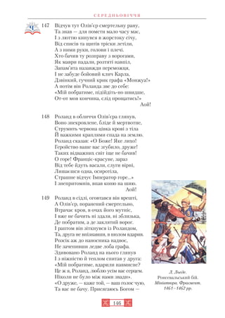 147 Відчув тут Олів’єр смертельну рану,
Та знав — для помсти мало часу має,
І з люттю кинувся в жорстоку січу,
Від списів та щитів тріски летіли,
А з ними руки, голови і плечі.
Хто бачив ту розправу з ворогами,
Як маври падали, розтяті навпіл,
Запам’ята назавжди переможця,
І не забуде бойовий клич Карла,
Дзвінкий, гучний крик графа «Монжуа!»
А потім він Роланда зве до себе:
«Мій побратиме, підійдіть но швидше,
От от моя кончина, слід прощатись!»
Аой!
148 Роланд в обличчя Олів’єра глянув,
Воно знекровлене, бліде й мертвотне,
Струмить червона цівка крові з тіла
Й важкими краплями спада на землю.
Роланд сказав: «О Боже! Яке лихо!
Геройство ваше вас згубило, друже!
Таких відважних світ іще не бачив!
О горе! Франціє красуне, зараз
Від тебе йдуть васали, слуги вірні,
Лишаєшся одна, осиротіла,
Страшне відчує Імператор горе…»
І знепритомнів, впав коню на шию.
Аой!
149 Роланд в сідлі, оговтався він врешті,
А Олів’єр, поранений смертельно,
Втрачає кров, в очах його мутніє,
І вже не бачить ні здаля, ні зблизька,
Де побратим, а де заклятий ворог.
І раптом він зіткнувся із Роландом,
Та, друга не впізнавши, в шолом вдарив.
Розсік аж до наносника надвоє,
Не зачепивши ледве лоба графа.
Здивовано Роланд на нього глянув
І з ніжністю й теплом спитав у друга:
«Мій побратиме, вдарили навмисне?
Це ж я, Роланд, люблю усім вас серцем.
Ніколи не було між нами звади».
«О друже, — каже той, — ваш голос чую,
Та вас не бачу. Присягаюсь Богом —
С Е Р Е Д Н Ь О В І Ч Ч Я
146
Л. Льєде.
Ронсевальський бій.
Мініатюра. Фрагмент.
1461–1462 рр.
 