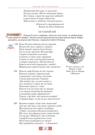 Невмисний мій удар, і я жалкую!»
Роланд сказав: «Він не пошкодив, брате,
Бог свідок, я простив удар ваш хибний!»
І друзі міцно й ніжно обнялися,
Простилися з любов’ю. Так розстались…
(Переклад із старофранцузької
Вадима та Нінелі Пащенків)
ОСТАННІЙ БІЙ
Роланд б’ється з маврами, проте він хоче знати, чи прийде Карл,
тому сурмить в Оліфант. На його поклик відгукнулися всі сурми війська Карла. Маври
зрозуміли, що король вже близько, і вирішили згубити Роланда.
158 Коли Роланд побачив наступ вражий,
Відчув він силу, гордість і відвагу.
Поки живий, завзято буде битись.
Сів на коня, прудкого Вельянтіфа,
Ударив острогами золотими
І кинувсь в саму гущу сарацинів.
Слідом за ним з мечем архієпископ.
А маври закричали: «Всі рятуйтесь!
Король могутній повернувсь, тікайте!
Французькі сурми близько вже лунають!»
159 Ніколи граф Роланд не міг терпіти
Пихатих гордіїв, страхополохів
І зрадників, злостивих і негідних.
Сказав архієпископу Турпіну:
«Ви піший, сіре, на коні сиджу я,
Але залишусь з вами, вас не кину,
Поділимо і радості, і горе.
Ніколи й ні для кого вас не зраджу.
А за наскок віддячим бусурманам
І нагадаймо вдари Дюрандаля!»
Турпін: «До бою, хай тремтять невірні!
А прийде Карл, то він за нас помститься!»
160 Волають маври: «Горе нам, нещасним!
Для нас цей день став днем страшної згуби,
Ми втратили всіх перів і сеньйорів,
А Карл з великим військом повернувся.
Ми чуєм звук французьких сурем ясний,
Та поклик «Монжуа!» іще гучніший.
І граф Роланд подвоїв наче сили,
Ніхто його перебороть не зможе!
Ще спробуймо поцілить — і облишмо!»
П І С Н Я П Р О Р О Л А Н Д А
147
Коментарі
Роланд сурмить у ріг.
Вітраж. Собор
Нотр Дам де Шартр
(Франція)
 