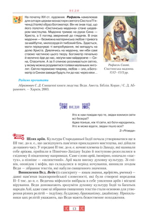На початку XVI ст. художник Рафаель намалював
для олтаря церкви монастиря святого Сікста в П’я
ченці (Італія) образ Богоматері. Він не знав тоді, що
його полотно «Сікстинська мадонна» стане шедев
ром мистецтва. Мадонна тримає на руках Сина —
Христа, а її погляд звернений до глядачів. В очах
мадонни — безмежна материнська любов і тривога
за майбутнє, милосердя й глибокий біль. Здається,
мати передчуває ті випробування, які випадуть на
долю Христа. Дивлячись на мадонну, ми ніби самі
стаємо частиною цього твору. Богоматір печально
й велично йде до нас, несучи нам найдорожче — Си
на, Спасителя. А за її спиною розливається світло,
у якому можна роздивитися голівки маленьких янго
лят. Світло переможе темряву, любов — зло, а Бого
матір із Сином завжди будуть іти до нас через віки…
Радимо прочитати
Абрамович С. Д. Священні книги людства: Веди. Авеста. Біблія. Коран / С. Д. Аб
рамович. — Харків, 2003.
ВЕДИ
Хто ж нам повідав про те, звідки взялися світи
всі безкраї?
Адже пізніше, ніж тії світи, всі боги народились.
Хто ж може відати, звідки пішло все?
З «Рігведи»
Шлях аріїв. Культура Стародавньої Індії почала утворюватися ще в
III тис. до н. е., що засвідчують пам’ятки прикладного мистецтва, які дійшли
до нашого часу. У середині II тис. до н. е. кочові племена із Заходу, які називали
себе аріями, прийшли в Північно Західну Індію й поступово розселилися в
східному й південному напрямках. Саме слово арій, імовірно, означало «пас
тух», а пізніше — «шляхетний». Арії мали високу духовну культуру. Зі спі
вів, оповідок і міфів, що складалися в період кочування, виникли згодом
Веди — зібрання текстів, які набули священного значення.
Виникнення Вед. Веди (із санскриту — книги знання, мудрість, учення) —
давні пам’ятки індоєвропейської словесності, які були створені впродовж
II–I тис. до н. е. Ведична міфологія ввібрала в себе уявлення аріїв і місцеві
вірування. Веди допомагають зрозуміти духовну культуру Індії та багатьох
народів Азії, адже саме ці зібрання священних текстів стали основою для утво
рення різних релігій — індуїзму, буддизму, брахманізму, джайнізму. Прихиль
ники цих релігій уважають, що Веди мають божественне походження.
13
Рафаель Санті.
Сікстинська мадонна.
1512–1513 рр.
В Е Д И
 