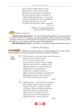 Так і зробили. Враз дроти летючі
Посипались, списи і піки, стріли
Пошматували панцир, щит пробили,
Та жодне вістря шкіру не прошило.
А Вельянтіф отримав ран зо тридцять,
І врешті замертво він впав під графом.
Та сарацини врозтіч, а на полі
Зоставсь один Роланд. Один, самітній…
Аой! (...)
(Переклад із старофранцузької
Вадима та Нінелі Пащенків)
Робота з текстом
Осмислюємо прочитане. 1. Які риси Роланда розкриваються в сценах битви?
2. Знайдіть епітети й метафори, що характеризують образ Роланда. 3. Як маври
оцінюють бойові якості Роланда? 4. Як поводить себе архієпископ Турпін у бою?
5. Знайдіть у тексті характеристику короля Карла Великого.
Для обговорення. Доведіть, що Роланд — справжній лицар і вірний васал короля.
СМЕРТЬ РОЛАНДА
Відчуваючи близьку смерть, Роланд прощається зі своїми загиб
лими друзями, але всі його думки спрямовані до Карла та Франції.
174 Роланд відчув, що смерть вже зовсім близько,
Вона іде від голови до серця.
У тінь сосни високої лягає
Він долілиць, в траву зелену й ніжну,
Підклав під себе меч і Оліфант свій,
Звернув обличчя до землі невірних.
Аби відразу стало зрозуміло
І Карлові, і лицарям баронам,
Що він, Роланд, помер як переможець.
Відпущення гріхів у Бога просить
Й до Неба рукавицю простягає.
Аой!
175 Граф розумів — життя його скінчилось…
На пагорбі лежить лицем до маврів,
Рукою в груди б’є слабкою мляво:
«О Боже, дай моїм гріхам прощення,
Великим і малим від дня появи
Мене на світ і до самої смерті».
Знов простяга до Бога рукавицю:
Небесні ангели летять до нього.
Аой!
С Е Р Е Д Н Ь О В І Ч Ч Я
148
Коментарі
 