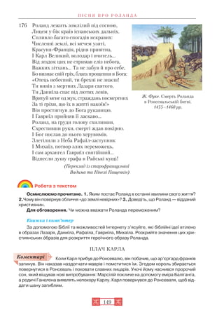 176 Роланд лежить зомлілий під сосною,
Лицем у бік країв іспанських дальніх.
Спливло багато спогадів яскравих:
Численні землі, всі мечем узяті,
Красуня Франція, рідня привітна,
І Карл Великий, володар і вчитель…
Від згадок цих не стримав сліз небога,
Важких зітхань… Та не забув й про себе,
Бо визнає свій гріх, блага прощення в Бога:
«Отець небесний, ти брехні не знаєш!
Ти вивів з мертвих Лазаря святого,
Ти Даниїла спас від лютих левів,
Врятуй мене од мук, страждань посмертних
За ті гріхи, що їх в житті накоїв!»
Він простягнув до Бога рукавицю,
І Гавриїл прийняв її ласкаво…
Роланд, на груди голову схиливши,
Схрестивши руки, смерті ждав покірно.
І Бог послав до нього херувимів.
Злетілили з Неба Рафаїл заступник
І Михаїл, потвор злих переможець,
І сам архангел Гавриїл святійший…
Віднесли душу графа в Райські кущі!
(Переклад із старофранцузької
Вадима та Нінелі Пащенків)
Робота з текстом
Осмислюємо прочитане. 1. Яким постає Роланд в останні хвилини свого життя?
2.Чому він повернув обличчя «до землі невірних»? 3. Доведіть, що Роланд — відданий
християнин.
Для обговорення. Чи можна вважати Роланда переможеним?
Книжка і комп’ютер
За допомогою Біблії та можливостей Інтернету з’ясуйте, які біблійні ідеї втілено
в образах Лазаря, Даниїла, Рафаїла, Гавриїла, Михаїла. Розкрийте значення цих хри
стиянських îбразів для розкриття героїчного образу Роланда.
ПЛАЧ КАРЛА
Коли Карл прибув до Ронсевалю, він побачив, що ар’єргард франків
загинув. Він наказав наздогнати маврів і помститися їм. Згодом король збирається
повернутися в Ронсеваль і поховати славних лицарів. Уночі йому наснився пророчий
сон, який віщував нові випробування: Марсілій покличе на допомогу еміра Баліганта,
а родичі Ганелона виявлять непокору Карлу. Карл повернувся до Ронсеваля, щоб від
дати шану загиблим.
П І С Н Я П Р О Р О Л А Н Д А
149
Коментарі
Ж. Фуке. Смерть Роланда
в Ронсевальській битві.
1455–1460 рр.
 