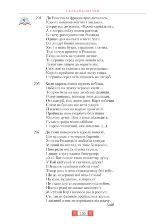 204 До Ронсеваля франки враз дістались,
Король побачив вбитих і заплакав,
Звернувсь до вояків: «Кроки сповільніть,
А я вперед поїду полем ратним,
Бо хочу розшукати сам Роланда.
Одного дня на святі в місті Ахен
Всі лицарі боями вихвалялись,
Хто і в яких бував, страшних і лютих.
Тоді почув присягу я Роланда:
Якщо колись на чужині загине,
То першим серед перів, вояків всіх,
Лежатиме лицем до ворогів він,
Своє життя скінчить як переможець».
Король пройшов не далі льоту списа
І першим серед всіх піднявсь на пагорб.
205 Коли король пішов шукать небожа,
Побачив на лужку червоні квіти —
То кров була на них загиблих франків.
Розчулившись, володар знов заплакав.
Ось пагорб, тінь дерев двох. Карл побачив
Сліди на брилах від меча ударів
Й племінника на мураві прим’ятій.
Пройняла знов скорбота безутішна
Карлову душу. Зсів з коня, підходить,
Руками графа міцно обіймає
І, горем сповнений, сам зомліває. (…)
207 До тями повернувсь король помалу.
Він на руках у чотирьох баронів.
Знов на Роланда із любов’ю глянув:
Міцний на вигляд, та лице безкровне,
Померкли очі: їх пітьма укрила.
І знову в тугу вдався Імператор:
«Хай Бог пошле твою шляхетну душу
У Рай квітучий зі святими, друже!
В Іспанію прийшов собі на горе!
Тепер день в день страждатиму без тебе…
Що ж, вичерпані мої міць і слава!
На кого, як раніше, я зіпруся?
Не стало друга справжнього під небом.
Ніхто з рідні не зможе замінити!»
Могутній Карл волосся рве в розпуці…
Сто тисяч франків пройнялися жалем,
І жодний з них не втримався від плачу.
Аой!
С Е Р Е Д Н Ь О В І Ч Ч Я
150
 