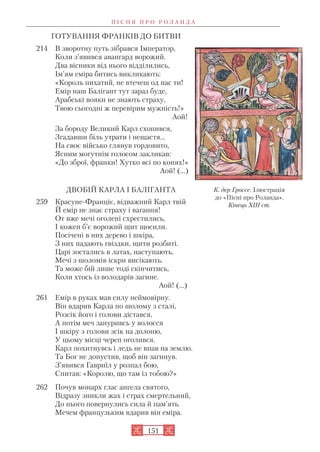 ГОТУВАННЯ ФРАНКІВ ДО БИТВИ
214 В зворотну путь зібрався Імператор,
Коли з’явився авангард ворожий.
Два вісники від нього відділились,
Ім’ям еміра битись викликають:
«Король пихатий, не втечеш од нас ти!
Емір наш Балігант тут зараз буде,
Арабські вояки не знають страху,
Твою сьогодні ж перевірим мужність!»
Аой!
За бороду Великий Карл схопився,
Згадавши біль утрати і нещастя…
На своє військо глянув гордовито,
Ясним могутнім голосом закликав:
«До зброї, франки! Хутко всі по конях!»
Аой! (…)
ДВОБІЙ КАРЛА І БАЛІГАНТА
259 Красуне Франціє, відважний Карл твій
Й емір не знає страху і вагання!
От вже мечі оголені схрестились,
І кожен б’є ворожий щит щосили.
Посічені в них дерево і шкіра,
З них падають гвіздки, щити розбиті.
Царі зостались в латах, наступають,
Мечі з шоломів іскри висікають.
Та може бій лише тоді скінчитись,
Коли хтось із володарів загине.
Аой! (…)
261 Емір в руках мав силу неймовірну.
Він вдарив Карла по шолому з сталі,
Розсік його і голови дістався,
А потім меч зануривсь у волосся
І шкіру з голови зсік на долоню,
У цьому місці череп оголився.
Карл похитнувсь і ледь не впав на землю.
Та Бог не допустив, щоб він загинув.
З’явився Гавриїл у розпал бою,
Спитав: «Королю, що там із тобою?»
262 Почув монарх глас ангела святого,
Відразу зникли жах і страх смертельний,
До нього повернулись сила й пам’ять.
Мечем французьким вдарив він еміра.
П І С Н Я П Р О Р О Л А Н Д А
151
К. дер Гроссе. Ілюстрація
до «Пісні про Роланда».
Кінець ХІІІ ст.
 