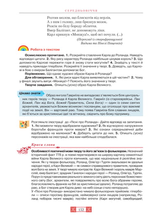 Розтяв шолом, що блискотів від перлів,
А з ним і голову, лиш бризнув мозок,
Розсік по білу бороду обличчя.
Вмер Балігант, не допоможуть ліки.
Карл крикнув «Монжуа!», щоб всі почули. (...)
(Переклад із старофранцузької
Вадима та Нінелі Пащенків)
Робота з текстом
Осмислюємо прочитане. 1. Розкрийте ставлення Карла до Роланда. Наведіть
відповідні цитати. 2. Яку рису характеру Роланда найбільше цінував король? 3. Що
допомогло Карлові пережити горе й знову стати могутнім? 4. Знайдіть у тексті й
наведіть приклади гіперболи. Розкрийте її значення у творі. 5. Доведіть, що Карло
ві в бою з еміром Балігантом допомагає Бог.
Порівнюємо. Що єднає художні образи Карла й Роланда?
Для обговорення. 1. Які риси вдачі Карла виявляються в цій частині? 2. Чому
у фіналі звучить вигук «Монжуа!»? Поясніть його значення у творі.
Творче завдання. Опишіть (усно) образ Карла Великого.
Розгляньте ілюстрації до «Пісні про Роланда». Дайте відповіді на запитання.
1. Які моменти твору відобразили художники? 2. Як відтворено напруження
боротьби французів проти маврів? 3. Які ознаки середньовічної доби
відображено на малюнках? 4. Доберіть цитати до них. 5. Опишіть (усно)
персонажів на ілюстрації, яка вам найбільше сподобалася.
Краса слова
Особливостіпоетичноїмовитворутайогозв’язокізфольклором.Незначний
історичний факт 778 р. в поемі перетворився на широку картину семилітньої
війни Карла Великого проти язичників, що має національне й релігійне зна
чення. Як і у творах фольклору, Роланд, Олів’єр і Турпін змальовані як ідеальні
народні герої, а Карл Великий — як символ справедливого правителя, провідник
волі Бога на землі. У творі чимало контрастів: Карл Великий і король маврів Мар
сілій, емір Балігант; зрадник Ганелон і народні герої — Роланд, Олів’єр, Турпін.
Поруч із представниками реального земного світу діють персонажі божествен
ного світу (Бог, архангели, які повідомляють про волю Бога обраним героям,
благословляють франків на бій за християнські ідеали). Роланд потрапляє до
раю, а Бог створив для Карла диво: на небі сонце стало непорушно.
У «Пісні про Роланда» використано чимало фольклорних прийомів: гіпербо
ли — описи героїзму французів, неймовірної сили лицарів (наприклад, Ро
ланд поборов тисячі маврів); постійні епітети (Карл могутній, сивобородий;
С Е Р Е Д Н Ь О В І Ч Ч Я
152
Образ янгола Гавриїла не випадково з’являється біля централь
них героїв твору — Роланда й Карла Великого. Гавриїл (із староєврейськ. Пан
Божий, Пан від Бога, Божий Правитель, Сила Бога) — один із семи святих
архангелів, уважається Божим вісником і посланцем, що оголошує про важливі
події на землі. Він — вартовий раю. Тому поява Гавриїла біля славних лицарів,
які б’ються за християнські ідеї та вітчизну, свідчить про Божу підтримку.
Цікаво знати
 
