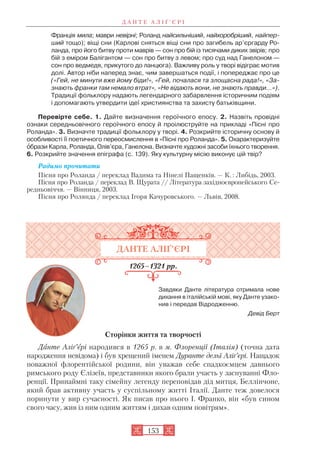 Франція мила; маври невірні; Роланд найсильніший, найхоробріший, найпер
ший тощо); віщі сни (Карлові сняться віщі сни про загибель ар’єргарду Ро
ланда, про його битву проти маврів — сон про бій із тисячами диких звірів; про
бій з еміром Балігантом — сон про битву з левом; про суд над Ганелоном —
сон про ведмедя, прикутого до ланцюга). Важливу роль у творі відіграє мотив
долі. Автор ніби наперед знає, чим завершаться події, і попереджає про це
(«Гей, не минути вже йому біди!», «Гей, почалася та злощасна рада!», «За
знають франки там немало втрат», «Не відають вони, не знають правди…»).
Традиції фольклору надають легендарного забарвлення історичним подіям
і допомагають утвердити ідеї християнства та захисту батьківщини.
Перевірте себе. 1. Дайте визначення героїчного епосу. 2. Назвіть провідні
ознаки середньовічного героїчного епосу й проілюструйте на прикладі «Пісні про
Роланда». 3. Визначте традиції фольклору у творі. 4. Розкрийте історичну основу й
особливості її поетичного переосмислення в «Пісні про Роланда». 5. Охарактеризуйте
îбрази Карла, Роланда, Олів’єра, Ганелона. Визначте художні засоби їхнього творення.
6. Розкрийте значення епіграфа (с. 139). Яку культурну місію виконує цій твір?
Радимо прочитати
Пісня про Роланда / переклад Вадима та Нінелі Пащенків. — К. : Либідь, 2003.
Пісня про Роланда / переклад В. Щурата // Література західноєвропейського Се
редньовіччя. — Вінниця, 2003.
Пісня про Ролянда / переклад Ігоря Качуровського. — Львів, 2008.
ДАНТЕ АЛІҐ’ЄРІ
1265–1321 рр.
Завдяки Данте література отримала нове
дихання в італійській мові, яку Данте узако
нив і передав Відродженню.
Девід Берт
Сторінки життя та творчості
Данте Аліґ’єрі народився в 1265 р. в м. Флоренції (Італія) (точна дата
народження невідома) і був хрещений іменем Дуранте дельї Аліґ’єрі. Нащадок
поважної флорентійської родини, він уважав себе спадкоємцем давнього
римського роду Єлізеїв, представники якого брали участь у заснуванні Фло
ренції. Принаймні таку сімейну легенду переповідав дід митця, Беллінчоне,
який брав активну участь у суспільному житті Італії. Данте теж довелося
поринути у вир сучасності. Як писав про нього І. Франко, він «був сином
свого часу, жив із ним одним життям і дихав одним повітрям».
Д А Н Т Е А Л І Ґ ’ Є Р І
153
 
