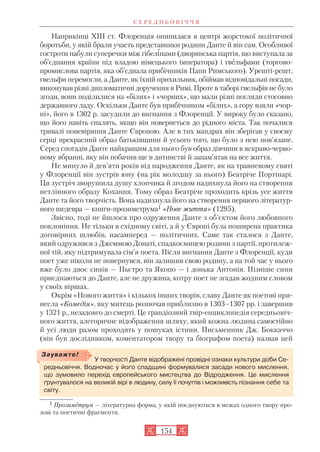Наприкінці XIII ст. Флоренція опинилася в центрі жорстокої політичної
боротьби, у якій брали участь представники родини Данте й він сам. Особливої
гостроти набули суперечки між гібелінами (дворянська партія, що виступала за
об’єднання країни під владою німецького імператора) і гвельфами (торгово
промислова партія, яка об’єднала прибічників Папи Римського). Урешті решт,
гвельфи перемогли, а Данте, як їхній прихильник, обіймав відповідальні посади,
виконував різні дипломатичні доручення в Римі. Проте в таборі гвельфів не було
згоди, вони поділилися на «білих» і «чорних», що мали різні погляди стосовно
державного ладу. Оскільки Данте був прибічником «білих», а гору взяли «чор
ні», його в 1302 р. засудили до вигнання з Флоренції. У вироку було сказано,
що його навіть спалять, якщо він повернеться до рідного міста. Так почалися
тривалі поневіряння Данте Європою. Але в тих мандрах він зберігав у своєму
серці прекрасний образ батьківщини й усього того, що було з нею пов’язане.
Серед спогадів Данте найкращим для нього був образ дівчини в яскраво черво
ному вбранні, яку він побачив ще в дитинстві й запам’ятав на все життя.
Не минуло й дев’яти років від народження Данте, як на травневому святі
у Флоренції він зустрів юну (на рік молодшу за нього) Беатріче Портінарі.
Ця зустріч зворушила душу хлопчика й згодом надихнула його на створення
нетлінного образу Кохання. Тому образ Беатріче проходить крізь усе життя
Данте та його творчість. Вона надихнула його на створення першого літератур
ного шедевра — книги прозиметрума1 «Нове життя» (1295).
Звісно, тоді не йшлося про одруження Данте з об’єктом його любовного
поклоніння. Не тільки в східному світі, а й у Європі була поширена практика
договірних шлюбів, насамперед — політичних. Саме так сталося з Данте,
який одружився з Джеммою Донаті, спадкоємицею родини з партії, протилеж
ної тій, яку підтримувала сім’я поета. Після вигнання Данте з Флоренції, куди
поет уже ніколи не повернувся, він залишив свою родину, а на той час у нього
вже було двоє синів — Пьєтро та Якопо — і донька Антонія. Пізніше сини
приєднаються до Данте, але не дружина, котру поет не згадав жодним словом
у своїх віршах.
Окрім «Нового життя» і кількох інших творів, славу Данте як поетові при
несла «Комедія», яку митець розпочав приблизно в 1303–1307 рр. і завершив
у 1321 р., незадовго до смерті. Це грандіозний твір енциклопедія середньовіч
ного життя, алегоричне відображення шляху, який кожна людина самостійно
й усі люди разом проходять у пошуках істини. Письменник Дж. Боккаччо
(він був дослідником, коментатором твору та біографом поета) назвав цей
С Е Р Е Д Н Ь О В І Ч Ч Я
154
У творчості Данте відображені провідні ознаки культури доби Се
редньовіччя. Водночас у його спадщині формувалися засади нового мислення,
що зумовило перехід європейського мистецтва до Відродження. Це мислення
ґрунтувалося на великій вірі в людину, силу її почуттів і можливість пізнання себе та
світу.
Зауважте!
1 Прозиметрум — літературна форма, у якій поєднуються в межах одного твору про
зові та поетичні фрагменти.
 