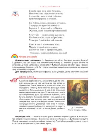 В своїх очах вона несе Кохання, —
На кого гляне, ощасливить вмить;
Як десь іде, за нею всяк спішить,
Тріпоче серце від її вітання.
Він блідне, никне, множачи зітхання,
Спокутуючи гріх свій самохіть.
Гординя й гнів од неї геть біжить.
О донни, як їй скласти прославляння?
Хто чув її, — смиренність дум свята
Проймає в того серце добротливо.
Хто стрів її, той втішений сповна.
Коли ж іще й всміхається вона,
Марніє розум і мовчать уста.
Таке бо це нове й прекрасне диво.
(Переклад з італійської Миколи Бажана)
Робота з текстом
Осмислюємо прочитане. 1. Яким постає образ Беатріче в сонеті Данте?
2. Доведіть, що цей образ має християнську основу. 3. Знайдіть у вірші епітети та
метафори. З якою метою вони використані? 4. Назвіть ознаки сонета у вірші «В своїх
очах вона несе Кохання…» 5. Як у поетичному синтаксисі перекладачем відтворено
силу любовного почуття?
Для обговорення. Який філософський зміст укладає Данте в почуття кохання?
Краса слова
Класична форма сонета, використана Данте в по
езії, поділяється на два катрени та два терцети.
Для коханої Данте знаходить піднесені слова, що
передають глибину його почуттів. Вона для нього
символізує богиню кохання й водночас є богинею
весни, оновлення та чистоти. Її святість для поета —
це «смиренність дум», що проймає кожного, хто її
бачить.Беатріче(Беатріса, Беата) — ім’я, що означає
«блаженна», має виразне християнське значення й
асоціюється з чистотою й піднесенням. Завершаль
ний рядок сонета утверджує нове диво й ніжність,
засвідчує апогей побожного захопленого почуття,
яке має ліричний герой, як і сам Данте, до Беат
річе.
Перевірте себе. 1. Назвіть основні факти життя та творчості Данте. 2. Розкажіть
про історію створення вірша «В своїх очах вона несе Кохання…». 3. Охарактеризуйте
îбрази ліричного героя вірша та його коханої. 4. Розкрийте специфіку сонета у твор
чості Данте на прикладі прочитаного вірша.
С Е Р Е Д Н Ь О В І Ч Ч Я
156
Д. Г. Россетті.
Свята Беатріче. 1870 р.
 