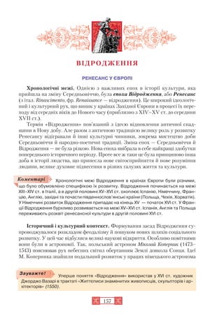 РЕНЕСАНС У ЄВРОПІ
Хронологічні межі. Однією з важливих епох в історії культури, яка
прийшла на зміну Середньовіччю, була епоха Відродження, або Ренесанс
(з італ. Rinascimento, фр. Renaissance — відродження). Це широкий ідеологіч
ний і культурний рух, що виник у країнах Західної Європи в процесі їх пере
ходу від середніх віків до Нового часу (приблизно з XIV–XV ст. до середини
XVII ст.).
Термін «Відродження» пов’язаний з ідеєю відновлення античної спад
щини в Нову добу. Але разом з античною традицією велику роль у розвитку
Ренесансу відігравали й інші культурні чинники, зокрема мистецтво доби
Середньовіччя й народно поетичні традиції. Зміна епох — Середньовіччя й
Відродження — не була різкою. Нова епоха ввібрала в себе найкращі здобутки
попереднього історичного періоду. Проте все ж таки це була принципово інша
доба в історії людства, що принесла нове світосприйняття й нове розуміння
людини, велике духовне піднесення в різних галузях життя та культури.
Хронологічні межі Відродження в країнах Європи були різними,
що було обумовлено специфікою їх розвитку. Відродження починається на межі
XIII–XIV ст. в Італії, а в другій половині XV–XVI ст. охоплює Іспанію, Німеччину, Фран
цію, Англію, західні та почасти південнослов’янські країни (Польща, Чехія, Хорватія).
У Німеччині розвиток Відродження припадає на кінець XV — початок XVI ст. У Фран
ції Відродження бурхливо розвивається на межі XV–XVI ст. Іспанія, Англія та Польща
переживають розквіт ренесансної культури в другій половині XVI ст.
Історичний і культурний контекст. Формування засад Відродження су
проводжувалося розкладом феодалізму й пошуком нових шляхів соціального
розвитку. У цей час відбулися великі наукові відкриття. Особливо помітними
вони були в астрономії. Так, польський астроном Міколай Коперник (1473–
1543) пояснював рух небесних світил обертанням Землі довкола Сонця. Ідеї
М. Коперника знайшли подальший розвиток у працях німецького астронома
157
ВІДРОДЖЕННЯ
Коментарі
Уперше поняття «Відродження» використав у XVI ст. художник
Джорджо Вазарі в трактаті «Життєписи знаменитих живописців, скульпторів і ар
хітекторів» (1550).
Зауважте!
 