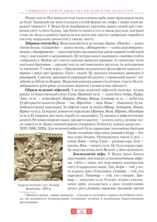 14
С В Я Щ Е Н Н І К Н И Г И Л Ю Д С Т В А Я К П А М ’ Я Т К И К У Л Ь Т У Р И . . .
1 Канон (з грецьк. норма, правило) — сукупність положень і правил релігійного вчен
ня, які визнаються незаперечними, істинними, вічними й незмінними божественними
настановами.
Перші тексти Вед виникли тоді, коли племена аріїв лише прокладали шлях
до Індії. Тривалий час вони існували в усній формі, як і міфи, і твори усної на
родної творчості. У Ведах було відображено уявлення давніх людей про ство
рення світу та його будову, про богів та інших істот, а також ритуали, пов’язані
з тим, як люди в давнину прагнули поєднати своє життя з природою, виробити
систему моральних цінностей у своєму житті.
Зібрання текстів Вед. Веди поділяються на чотири збірки: «Рігведа» — книга
гімнів богам, «Самаведа» — книга пісень, «Яджурведа» — книга жертвоприно
шення,«Атхарваведа»—книгамагічнихзаклинань(цетакожперший індійський
текст, пов’язаний із медициною). Ці чотири книги називають самхіти (тобто
«зібрання»). Майже всі тексти самхітів написані віршами. Із самхітами тісно
пов’язані брахмани — прозові тексти, які пояснюють ритуали, їх походження
та значення. У свою чергу, з брахманами поєднуються філософські трактати у
віршах і прозі про природу, богів і людей. Ці трактати називають араньяки й
упанішади. Самхіти, араньяки й упанішади об’єднують у священний канон1, по
дібний до Біблії чи Корану. Віддалені один від одного століттями, тексти Вед ві
дображають різні рівні суспільних відносин і осмислення дійсності.
Образи ведичної міфології. Система ведичної міфології охоплює кілька
рівнів: 1) божественний (Агні, Сома, Притхіві та ін. — земні боги; Індра, Рудра,
Апас та ін. — атмосферні; Варуна, Мітра, Вішну, Савітар та ін. — небесні);
2) абстрактні поняття (Кала — час, Шраддха — віра, Кама — бажання); 3) на
півбожественні персонажі; 4) міфічні герої та жерці (Ману, Ахтарван, Канва,
Кутса та ін.); 5) ворожі демонічні персонажі (Врітра, Вала, Шушна, Шамбара
та ін.); 6) тварини, рослини, атрибути ландшафту; 7) людина в міфологічному
аспекті; 8) символи (різні знаки, предмети вжитку — колесо, посуд, цілюще зіл
ля тощо) та ін. Божественний рівень утворюють 33 боги (у деяких джерелах —
3333, 3306, 3339). Для ведичної міфології було характерне поклоніння багатьом
богам, головним серед яких уважався Індра — бог
над усіма богами. Оспівувалися також Сур’я —
сонце, Вайя — вітер, Ушас — ранкова зоря, Агні —
вогонь, Яма — смерть та ін. Це була перша спро
ба людства осмислити Всесвіт у його цілісності.
Космогонічні міфи. У Ведах діють багато
персонажів, пов’язаних із космогонічними міфа
ми, тобто з тими, які пояснюють виникнення
світу й природних явищ. Так, Індра — той, у ко
го в руках грім і блискавка, Савітар — той, хто
народжує, Тваштар — той, хто створює, Тра
тар — захисник та ін. Усесвіт, згідно з уявлен
нями аріїв, складається з двох суперечливих
начал: рита (істина, гармонія, духовний зміст)
Індра в оточенні слуг. Рельєф.
Камбоджа. 1097 р.
 