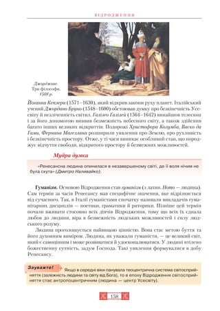 Йоганна Кеплера (1571–1630), який відкрив закони руху планет. Італійський
учений Джордано Бруно (1548–1600) обстоював думку про безкінечність Усе
світу й незліченність світил. Галілео Галілей (1564–1642) винайшов телескоп
і за його допомогою виявив безмежність небесного світу, а також здійснив
багато інших великих відкриттів. Подорожі Христофора Колумба, Васко да
Гами, Фернана Магеллана розширили уявлення про Землю, про рухливість
і безкінечність простору. Отже, у ті часи виникає особливий стан, що пород
жує відчуття свободи, відкритого простору й безмежних можливостей.
Мудра думка
«Ренесансна людина опинилася в незавершеному світі, де її воля нічим не
була скута» (Дмитро Наливайко).
Гуманізм. Основою Відродження став гуманізм (з латин. Homo — людина).
Сам термін за часів Ренесансу мав специфічне значення, яке відрізняється
від сучасного. Так, в Італії гуманістами спочатку називали викладачів гума
нітарних дисциплін — поетики, граматики й риторики. Пізніше цей термін
почали вживати стосовно всіх діячів Відродження, тому що всіх їх єднала
любов до людини, віра в безмежність людських можливостей і силу люд
ського розуму.
Людина проголошується найвищою цінністю. Вона стає метою буття та
його духовним виміром. Людина, як уважали гуманісти, — це великий світ,
який є самоцінним і може розвиватися й удосконалюватися. У людині втілено
божественну сутність, задум Господа. Такі уявлення формувалися в добу
Ренесансу.
В І Д Р О Д Ж Е Н Н Я
158
Джорджоне.
Три філософи.
1508 р.
Якщо в середні віки панувала теоцентрична система світосприй
няття (залежність людини та світу від Бога), то в епоху Відродження світосприй
няття стає антропоцентричним (людина — центр Усесвіту).
Зауважте!
 