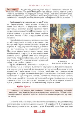Роздуми про духовну сутність людини відображені в трактаті іта
лійського гуманіста Піко делла Мірандоли «Промова про чесноти людини» (1496):
«Людино, Бог дав тобі все, передусім свободу вибору… Тобі дана можливість упас
ти до рівня тварини, однак водночас ти маєш змогу піднестися до рівня Бога… Ти,
не обмежена у своїх діях, маєш змогу створити свій образ за власним рішенням…»
Особливості ренесансного мистецтва. У зв’яз
ку з формуванням гуманістичного світосприй
няття саме людина, її внутрішні можливості,
здатність до розвитку, духовні проблеми стають
предметом мистецтва. Митці Відродження поети
зували людину, оспівували її як вінець творіння,
утілення Божого образу, утверджували її право
на щастя.
Разом із зміною ставлення до людини змінюва
лося й ставлення до людського, реального світу,
якому в добу Середньовіччя приділялося дуже ма
ло уваги. У Нову добу виникає інтерес до пізнан
ня — як у науковому, так і в художньому аспектах.
Мистецтво зображувало прекрасну людину в гар
монійному світі, утверджувало позитивні ідеали й
цінності буття. Провідні діячі доби оспівували
красу світу, створеного Господом, красу людського
тіла й природи. Усе це визначає життєствердний
пафос культури Відродження.
Культ античності. Античність відігравала
виняткову роль у мистецтві й літературі Відродження. Гуманісти відкрива
ють нові античні рукописи й по новому прочитують старі. Вони розшукують
античні статуї, які вражають представників Нової доби своєю довершеністю
та красою. У статуях античних богів гуманісти вбачають близький їм ідеал
гармонійної й одухотвореної людини. Античність сприймається як «золота
доба» людства, орієнтуючись на яку можна побудувати ідеальне суспільство,
створити якісно нове мистецтво. Намагаючись збагнути секрети античної
краси, гуманісти переносять античну поетику в сучасні твори.
Мудра думка
«Гуманіст — це людина, яка закохана в мистецтво й літературу, особливо
Стародавніх Греції і Риму; вона прагне в широкий світ невідомого, схиляється пе
ред старовиною й водночас підносить людськість на небачену висоту…» (Олек
сій Лосєв).
Гуманісти не тільки звернулися до античної спадщини, а й відмовилися від
посередництва релігійно церковних догм у її сприйнятті й інтерпретації.
Вони знаходили в античних рукописах земні й людські істини. Отже, класична
Р Е Н Е С А Н С У Є В Р О П І
159
Коментарі
П. Веронезе.
Поклоніння волхвів. 1573 р.
 