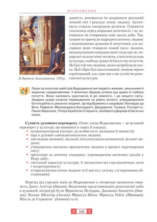 давність допомагала їм відкривати реальний
земний світ і реальну земну людину. Антич
ність ставала своєрідною релігією. Гуманісти
схилялися перед взірцями античності, і це до
помагало їм створювати нові ідеали доби. Так,
гуманісти прагнули відродити античну людину
з відповідними думками й почуттями, але на
справді вони створили новий ідеал людини,
визначальними ознаками якої стали вже не ли
царські чи аскетичні чесноти, а інтелектуальна
культура, свобода думки й багатство почуттів.
Це був той тип людини, якого потребувала епо
ха. Цей образ був ідеалізований, певною мірою
героїзований, але саме він став сутністю рене
сансної культури.
Люди на полотнах майстрів Відродження виглядають живими, реальними й
водночас надзвичайними. У величних образах утілено рух думки й глибоке
почуття. Вони належать одночасно й до земного, і до вищого світу.
Завдяки цьому сучасне переводилося на рівень вічного, утверджувалася
богоподібність реальної людини. Це відображено в шедеврах Леонардо да
Вінчі, Рафаеля, Мікеланджело Буонарроті, Джорджоне, Тиціана, Тінторетто,
Паоло Веронезе, Пітера Брейгеля Старшого, Альбрехта Дюрера й багатьох
інших.
Сутність духовного перевороту. Отже, епоха Відродження — це великий
переворот у культурі, що виявився в таких її ознаках:
• антропоцентризм (інтерес до особистості, визнання її цінності);
• віра в духовне самовдосконалення людини;
• поетизація активної, діяльної, інтелектуально розвиненої, вільної лю
дини;
• утвердження високого призначення людини в процесі перетворення
світу;
• орієнтація на античну спадщину, упровадження античних ідеалів у
Нову добу;
• світський характер культури, її звільнення від середньовічних догм
і теоцентричності;
• історизм (осмислення людини та її життя у зв’язку з історичними об
ставинами).
Перехід від середніх віків до Відродження в літературі засвідчила твор
чість Данте Аліґ’єрі (Італія). Видатними представниками ренесансної доби
в художній літературі були Франческо Петрарка, Джованні Боккаччо (Іта
лія), Вільям Шекспір (Англія), Франсуа Війон, Франсуа Рабле (Франція),
Міґель де Сервантес (Іспанія) та ін.
В І Д Р О Д Ж Е Н Н Я
160
П. Веронезе. Благовіщення. 1578 р.
 