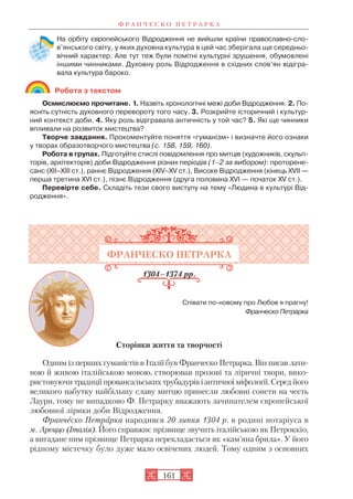 На орбіту європейського Відродження не вийшли країни православно сло
в’янського світу, у яких духовна культура в цей час зберігала ще середньо
вічний характер. Але тут теж були помітні культурні зрушення, обумовлені
іншими чинниками. Духовну роль Відродження в східних слов’ян відігра
вала культура бароко.
Робота з текстом
Осмислюємо прочитане. 1. Назвіть хронологічні межі доби Відродження. 2. По
ясніть сутність духовного перевороту того часу. 3. Розкрийте історичний і культур
ний контекст доби. 4. Яку роль відігравала античність у той час? 5. Які ще чинники
впливали на розвиток мистецтва?
Творче завдання. Прокоментуйте поняття «гуманізм» і визначте його ознаки
у творах образотворчого мистецтва (с. 158, 159, 160).
Робота в групах. Підготуйте стислі повідомлення про митців (художників, скульп
торів, архітекторів) доби Відродження різних періодів (1–2 за вибором): проторене
санс (XII–XIII ст.), раннє Відродження (XIV–XV ст.), Високе Відродження (кінець XVІІ —
перша третина XVI ст.), пізнє Відродження (друга половина XVI — початок XV ст.).
Перевірте себе. Складіть тези свого виступу на тему «Людина в культурі Від
родження».
ФРАНЧЕСКО ПЕТРАРКА
1304–1374 рр.
Співати по новому про Любов я прагну!
Франческо Петрарка
Сторінки життя та творчості
Одним із перших гуманістів в Італії був Франческо Петрарка. Він писав лати
ною й живою італійською мовою, створював прозові та ліричні твори, вико
ристовуючи традиції провансальських трубадурів і античної міфології. Серед його
великого набутку найбільшу славу митцю принесли любовні сонети на честь
Лаури, тому не випадково Ф. Петрарку вважають зачинателем європейської
любовної лірики доби Відродження.
Франческо Петрарка народився 20 липня 1304 р. в родині нотаріуса в
м. Ареццо (Італія). Його справжнє прізвище звучить італійською як Петроккіо,
а вигадане ним прізвище Петрарка перекладається як «кам’яна брила». У його
рідному містечку було дуже мало освічених людей. Тому одним з основних
Ф Р А Н Ч Е С К О П Е Т Р А Р К А
161
 