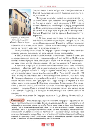 завдань свого життя він уважав поширення освіти в
Європі, формування в людей бажання вчитися, чита
ти, пізнавати світ.
Через політичні міжусобиці, що тривали тоді в Іта
лії, його батьки мусили втекти з Флоренції (як і Данте)
до Ареццо, а потім — далі, на південь. У 1311 р. мати,
батько, Франческо та його брат Джерардо переїздять
до Пізи, а згодом оселяються в м. Авіньйоні (місто в
Провансі, нині територія Франції). Пізніше разом із
братом Франческо вивчав право в Болонському уні
верситеті.
У 22 роки юнак повернувся до Авіньйона, яке на
той час стало одним із культурних центрів Італії. Зго
дом здійснив подорожі Францією та Німеччиною, що
справили на нього великий вплив. У своїх поетичних творах він змальовував
життя як тривалу мандрівку в пошуках незнаного.
Значну частину свого життя Ф. Петрарка присвятив церкві й водночас ви
конував важливі дипломатичні доручення в різних країнах світу.
У 1340 р. митець отримав одночасно два запрошення з Риму й Парижа для
отримання високої нагороди — лаврового вінця. 8 квітня 1341 р. Ф. Петрарка
прийняв цю нагороду в Римі. Він свідомо обрав Рим як місце для пошануван
ня, адже понад усе він цінував римську літературу, уважаючи її взірцевою.
У світовій літературі ім’я поета нерозривно пов’язане з його ліричною
героїнею — Лаурою, якій він присвятив багато любовних сонетів. За його
спогадами, уперше побачив її 1327 р. в церкві Святої Клари в Авіньйоні, коли
всі мешканці міста готувалися до Великодня. Йому було тоді 23 роки, їй — 20.
Вона вже була заміжньою, він — молодим ученим і поетом. Кожного року
Ф. Петрарка відзначав річницю їхньої зустрічі. Незадовго до смерті поет на
писав: «Уже ні про що я не мрію, крім неї». Лаура померла в 40 років. У ті часи
жінки рано старіли, однак Ф. Петрарка не помічав її зморшок на обличчі, си
вини у волоссі. Вона для нього так і залишилася вічно прекрасною й недо
сяжною — ідеалом. Смерть коханої була великою втратою для митця, однак
і після смерті Лаура була в його уяві живою, бо справжнє кохання ніколи не
вмирає.
Останні роки життя Ф. Петрарка провів в м. Падуї. Помер 18 липня 1374 р.
Хто ж така Лаура, героїня сонетів Ф. Петрарки? Перший його біо
граф, італійський письменник Дж. Боккаччо, уважав, що Лаура — це узагальнений
образ жінки, а не якась конкретна особа. Разом з тим існують й інші версії щодо про
тотипу Лаури. Серед можливих імен дами серця митця називають його сучасницю
Лауру де Сад та ін. Деякі дослідники вважають, що ім’я Лаура (або Лавра) є поетич
ним знаком, символом поетичного покликання — лаврового вінця, яким ще з часів
античності віншували митців. Крім того, ім’я ліричної героїні співзвучне італійським
словам, що означають «легіт», «світанок», «лавр», а це відкриває широкі поетичні обрії.
Отже, поетичний образ Лаури виявився багатозначним.
В І Д Р О Д Ж Е Н Н Я
162
Будинок, де народився
Петрарка. м. Ареццо
(Італія). Сучасне фото
Коментарі
 