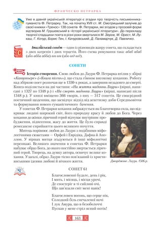 Уже в давній українській літературі є згадки про творчість письменника
гуманіста Ф. Петрарку. Так, на початку ХVII ст. М. Смотрицький залучив до
своєї книжки «Тренос» 138 сонетів Ф. Петрарки, які згодом у прозовій формі
відтворив М. Грушевський в «Історії української літератури». До перекладу
творчої спадщини поета в різні роки зверталися М. Зеров, М. Орест, М. Лу
каш, Г. Кочур, Борис Тен, І. Качуровський, Д. Паламарчук, Д. Павличко.
Італіійський сонеет — один із різновидів жанру сонета, що складається
з двох катренів і двох терцетів. Його схема римування така: абаб абаб
(або абба абба) вгв вгв (або вгд вгд).
СОНЕТИ
Історія створення. Свою любов до Лаури Ф. Петрарка втілив у збірці
«Канцоньєре» («Книга пісень»), що стала гімном високому коханню. Роботу
над збіркою поет розпочав ще в 1330 х роках, а завершив незадовго до смерті.
Книга поділяється на дві частини: «На життя мадонни Лаури» (вірші, напи
сані з 1327 по 1348 р.) і «На смерть мадонни Лаури» (вірші, написані після
1348 р.). У книзі вміщено 366 творів, з них — 317 сонетів. Це своєрідний
поетичний щоденник, що засвідчує відхід від аскетизму доби Середньовіччя
та формування нового гуманістичного бачення.
У сонетах Ф. Петрарки кохання зображується як благотворна сила, що від
криває людині широкий світ, його природну красу й любов до Бога. Через
кохання до жінки ліричний герой відчуває внутрішнє про
будження, піднесення, жагу до життя. Це було справді
ренесансне сприйняття цього великого почуття.
Митець порівнює любов до Лаури з подібними міфо
логічними сюжетами — Орфей і Еврідіка, Дафна й Апо
ллон. У віршах митця згадуються й інші міфологічні
персонажі. Великого значення в сонетах Ф. Петрарки
набуває образ Бога, до якого постійно звертається лірич
ний герой. Творець, на думку автора, освячує велике ко
хання. Узагалі, образ Лаури тісно пов’язаний із христи
янськими ідеями любові й вічного життя.
СОНЕТ 61
Благословенні будьте, день і рік,
І мить, і місяць, і місця урочі,
Де спостеріг я ті сяйливі очі,
Що зав’язали світ мені навік!
Благословен вогонь, що серце пік,
Солодкий біль спечаленої ночі
І лук Амура, що в безоболоччі
Пускав у мене стріл ясний потік!
Ф Р А Н Ч Е С К О П Е Т Р А Р К А
163
Джорджоне. Лаура. 1506 р.
 