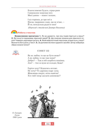 Благословенні будьте, серця рани
І вимовлене пошепки ім’я
Моєї донни — ніжне і кохане,
І ці сторінки, де про неї я
Писав, творивши славу, що не в’яне, —
Й ти, неподільна радосте моя!
(Переклад з італійської Дмитра Павличка)
Робота з текстом
Осмислюємо прочитане 1. Як ви думаєте, про яку подію йдеться у вірші?
2. Які почуття переживає ліричний герой? 3. Що означає кохання для ліричного ге
роя? Наведіть відповідні цитати. 4. Який міфологічний персонаж згадується у творі?
Визначте його роль у тексті. 5. За допомогою яких художніх засобів автор зображує
образ коханої жінки?
СОНЕТ 132
Як не любов, то що це бути може?
А як любов, то що таке вона?
Добро? — Таж в ній скорбота нищівна.
Зло? — Але ж муки ці солодкі, Боже!
Горіти хочу? Бідкатись негоже.
Не хочу? То даремна скарг луна.
Живлюща смерте, втіхо навісна!
Хто твій тягар здолати допоможе?
В І Д Р О Д Ж Е Н Н Я
164
О. Гончарів.
Лаура.
1980 і роки
 