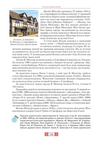 Вільям Шекспір народився 23 квітня 1564 р.
в м. Стретфорді на Ейвоні (Англія). У церковній
книзі міста зберігся запис латиною (офіційною мо
вою того часу) про народження хлопчика: “Guli
elmus, filius Johannes Shaksperе” — «Вільям, син
Джона Шекспіра». Він був третьою дитиною в
сім’ї Джона й Мері Шекспірів. Його батько зро
бив стрімку кар’єру від ремісника до заступника
шерифа, а згодом і мера міста. Мати була із замож
ної фермерської родини. Шекспіри жили в ошат
ному будиночку на вулиці Генлі.
З п’яти років Вільям навчався в початковій
школі, потім — у Новій королівській школі, де ді
ти вивчали античну літературу й історію. По за
кінченні навчання деякий час працював шкільним учителем. Він не вступав
до університету, бо на той час батько мав великі борги й не міг оплатити си
нові вищу освіту. У вісімнадцять років Вільям узяв шлюб з Енн Хетевей, яка
народила йому трьох дітей.
Згодом В. Шекспір залишив родину в Стретфорді й вирушив до Лондона.
На початку 1590 х років став відомим у Лондоні як актор і драматург. Пра
цював у театрі Бербеджа. Робота в театральній трупі була дуже напруженою:
крім виконання ролей на сцені, він писав п’єси — дві три на рік, що потребу
вало значного часу.
За правління короля Якова І трупа, у якій грав В. Шекспір, здобула
статус королівської. А в 1599 р. почалося будівництво театру «Глобус». Митець
став його співзасновником. Фінансове становище Вільяма покращилося,
що дозволило йому купити великий будинок у Стретфорді.
За свою блискучу творчу кар’єру В. Шекспір написав 37 п’єс, 2 поеми й
154 сонети.
Традиційно творчість письменника поділяють на три періоди. У перший пе
ріод (1590–1600) написані комедії («Комедія помилок», «Два веронці», «Сон літ
ньої ночі», «Багато галасу даремно»), історичні драми хроніки («Річард ІІІ»,
«Генріх IV»), трагедію «Ромео і Джульєтта». У другий період (1601–1608)
були створені трагедії («Гамлет», «Отелло», «Король Лір», «Макбет», «Антоній
і Клеопатра»). У третій період (1609–1612) написані твори з елементами фан
тастики («Перикл», «Зимова казка», «Буря»).
Вільям Шекспір пішов із життя 1616 р. у віці п’ятдесяти двох років. Його
відспівували в церкві Святої Трійці в Стретфорді, що збереглася й нині.
Першим українським перекладачем В. Шекспіра став М. Костомаров,
(у 1848–1849 рр. він переклав уривок із трагедії «Отелло»). Над перекладами
творів митця в різні роки працювали І. Франко, Ю. Федькович, М. Стариць
кий, Панас Мирний, Леся Українка, М. Рильський, І. Стешенко, В. Мисик,
Борис Тен, Д. Павличко, М. Лукаш, Г. Кочур та ін. У середині 1980 х років
вийшло друком повне зібрання творів В. Шекспіра в 6 томах українською
В І Д Р О Д Ж Е Н Н Я
166
Будинок, де народився
В. Шекспір. м. Стретфорд на
Ейвоні (Англія). Сучасне фото
 