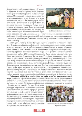 й анрита (хаос, відсутність істини). У проце
сі боротьби різних сил (богів, героїв, демоніч
них персонажів) утворилися різні природні
явища. Ось приклад того, як давні люди ро
зуміли виникнення води й дощу: «На землі
розпочалася засуха, бо демон украв небес
них корів і переховував їх у горах. Ріки пе
ресохли, тварини страждали. Люди приго
тували верховному богу Індрі спеціальний
жертовний напій, після якого той кинув у де
мона блискавку й визволив небесних корів.
Вони пішли по небу, проливаючи дощ — небесне молоко, животворне нача
ло буття». В індійському суспільстві й досі ці священні тварини користують
ся великою повагою, уособлюючи живильну силу природи, а також доброчес
ність і чистоту.
«Рігведа». У збірці гімнів «Рігведа» ведична міфологія постає наче в про
цесі її творення: від перших богів, які уособлювали природні явища (сонце,
вітер, вогонь, вода тощо), до богів, що втілювали абстрактні поняття (напри
клад, Манью — гнів, Шраддхі — віра, Вішвакарман — «будівничий світу» тощо).
Найпопулярніший персонаж «Рігведи» Індра — бог грому й блискавки, якому
присвячено майже 250 гімнів, більше, аніж будь якому іншому божеству.
Його називають у Ведах «цар богів», «цар Усесвіту», «володар», «щедрий»,
«друг», «син сили». Індра виконував функцію захисту аріїв від ворожих пле
мен. Тому у ведичних текстах він зображується мужнім, сильним, хоробрим,
перед ним схиляються всі сили зла й темряви. Воїнські подвиги Індри на
бувають також космогонічного значення. Перемагаючи ворогів, він породжує
сонце, небо, зорю, звільняє від демонів ріки. Індра приносить процвітання,
добробут і мир людям. А ще у Ведах він надихає співців на прекрасне. Образ
Індри у ведичних міфах поетизується за допомогою постійних епітетів і ме
тафор, а також численних гіпербол, які підкреслюють його неймовірну силу.
Спільність міфів Вед для індійців та аріїв, слов’ян дохристиянської
пори. Михайло Драгоманов проводив аналогії між Ведами й українськими
колядками. У колядках давніх слов’ян знайшли відображення язичницькі
вірування в різних богів, що асоціювалися з явищами природи та різними
сферами життя людей. До цих богів наші
пращури зверталися з молитвами й піснями.
Обожнювалася не тільки природа (сонце,
вогонь, вода та ін.), а навіть предмети вжит
ку (наприклад, колесо — як символ сонця та
його вічного руху, намисто — як магічне коло,
оберіг від злих сил тощо), страви. З прийнят
тям християнства колядки набули християн
ського змісту, але відгомін давніх уявлень
відчувається в них і дотепер.
В Е Д И
15
Б. Шарма. Ведична мініатюра
Українські діти співають колядки.
Сучасне фото
 