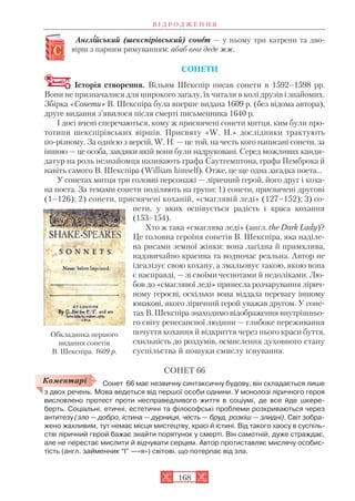Англіійський (шекспірівський) сонеет — у ньому три катрени та дво
вірш з парним римуванням: абаб вгвг деде жж.
СОНЕТИ
Історія створення. Вільям Шекспір писав сонети в 1592–1598 рр.
Вони не призначалися для широкого загалу, їх читали в колі друзів і знайомих.
Збірка «Сонети» В. Шекспіра була вперше видана 1609 р. (без відома автора),
друге видання з’явилося після смерті письменника 1640 р.
І досі вчені сперечаються, кому ж присвячені сонети митця, ким були про
тотипи шекспірівських віршів. Присвяту «W. H.» дослідники трактують
по різному. За однією з версій, W. H. — це той, на честь кого написані сонети, за
іншою — це особа, завдяки якій вони були надруковані. Серед можливих канди
датур на роль незнайомця називають графа Саутгемптона, графа Пемброка й
навіть самого В. Шекспіра (William himself). Отже, це ще одна загадка поета…
У сонетах митця три головні персонажі — ліричний герой, його друг і коха
на поета. За темами сонети поділяють на групи: 1) сонети, присвячені другові
(1–126); 2) сонети, присвячені коханій, «смаглявій леді» (127–152); 3) со
нети, у яких оспівується радість і краса кохання
(153–154).
Хто ж така «смаглява леді» (англ. the Dark Lady)?
Це головна героїня сонетів В. Шекспіра, яка наділе
на рисами земної жінки: вона лагідна й примхлива,
надзвичайно красива та водночас реальна. Автор не
ідеалізує свою кохану, а змальовує такою, якою вона
є насправді, — зі своїми чеснотами й недоліками. Лю
бов до «смаглявої леді» принесла розчарування лірич
ному героєві, оскільки вона віддала перевагу іншому
юнакові, якого ліричний герой уважав другом. У соне
тах В. Шекспіра знаходимо відображення внутрішньо
го світу ренесансної людини — глибоке переживання
почуття кохання й відкриття через нього краси буття,
схильність до роздумів, осмислення духовного стану
суспільства й пошуки смислу існування.
СОНЕТ 66
Сонет 66 має незвичну синтаксичну будову, він складається лише
з двох речень. Мова ведеться від першої особи однини. У монолозі ліричного героя
висловлено протест проти несправедливого життя в соціумі, де все йде шкере
берть. Соціальні, етичні, естетичні та філософські проблеми розкриваються через
антитезу (зло — добро, істина — дурниця, честь — бруд, розкіш — злидні). Світ зобра
жено жахливим, тут немає місця мистецтву, красі й істині. Від такого хаосу в суспіль
стві ліричний герой бажає знайти порятунок у смерті. Він самотній, дуже страждає,
але не перестає мислити й відчувати серцем. Автор протиставляє мислячу особис
тість (англ. займенник “I” —«я») світові, що потерпає від зла.
В І Д Р О Д Ж Е Н Н Я
168
Обкладинка першого
видання сонетів
В. Шекспіра. 1609 р.
Коментарі
 
