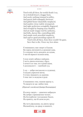 * * *
Tired with all these, for restful death I cry,
As to behold desert a beggar born,
And needy nothing trimmed in jollity,
And purest faith unhappily forsworn,
And gilded honor shamefully misplaced,
And maiden virtue rudely strumpeted,
And right perfection wrongfully disgraced,
And strength by limping sway disabl’d,
And art made tongue tied by authority,
And folly, doctor like, controlling skill,
And simple truth miscalled simplicity,
And captive good attending captain ill.
Tired with all these, from these would I be gone,
Save that to die, I leave my love alone.
Стомившися, вже смерті я благаю,
Бо скрізь нікчемність в розкоші сама,
І в злиднях честь доходить до одчаю,
І чистій вірності шляхів нема,
І силу неміч забива в кайдани,
І честь дівоча втоптана у бруд,
І почесті не тим, хто гідний шани,
І досконалості — ганебний суд,
І злу — добро поставлене в служниці,
І владою уярмлені митці,
І істину вважають за дурниці,
І гине хист в недоума в руці.
Стомившись тим, спокою прагну я,
Та вмерти не дає любов твоя.
(Переклад з англійської Дмитра Паламарчука)
Я кличу смерть — дивитися набридло
На жебри і приниження чеснот,
На безтурботне і вельможне бидло,
На правоту, що їй затисли рот,
На честь фальшиву, на дівочу вроду
Поганьблену, на зраду в пишноті,
В І Л Ь Я М Ш Е К С П І Р
169
 