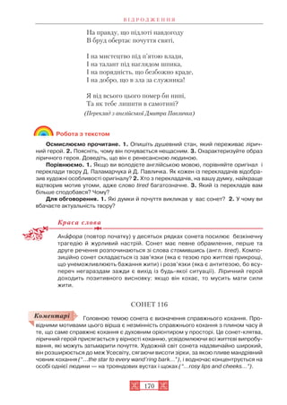 На правду, що підлоті навдогоду
В бруд обертає почуття святі,
І на мистецтво під п’ятою влади,
І на талант під наглядом шпика,
І на порядність, що безбожно краде,
І на добро, що в зла за служника!
Я від всього цього помер би нині,
Та як тебе лишити в самотині?
(Переклад з англійської Дмитра Павличка)
Робота з текстом
Осмислюємо прочитане. 1. Опишіть душевний стан, який переживає лірич
ний герой. 2. Поясніть, чому він почувається нещасним. 3. Охарактеризуйте образ
ліричного героя. Доведіть, що він є ренесансною людиною.
Порівнюємо. 1. Якщо ви володієте англійською мовою, порівняйте оригінал і
переклади твору Д. Паламарчука й Д. Павличка. Як кожен із перекладачів відобра
зив художні особливості оригіналу? 2. Хто з перекладачів, на вашу думку, найкраще
відтворив мотив утоми, адже слово tired багатозначне. 3. Який із перекладів вам
більше сподобався? Чому?
Для обговорення. 1. Які думки й почуття викликав у вас сонет? 2. У чому ви
вбачаєте актуальність твору?
Краса слова
Анàфора (повтор початку) у десятьох рядках сонета посилює безкінечну
трагедію й журливий настрій. Сонет має певне обрамлення, перше та
друге речення розпочинаються зі слова стомившись (англ. tired). Компо
зиційно сонет складається із зав’язки (яка є тезою про життєві прикрощі,
що унеможливлюють бажання жити) і розв’язки (яка є антитезою, бо всу
переч негараздам зажди є вихід із будь якої ситуації). Ліричний герой
доходить позитивного висновку: якщо він кохає, то мусить мати сили
жити.
СОНЕТ 116
Головною темою сонета є визначення справжнього кохання. Про
відними мотивами цього вірша є незмінність справжнього кохання з плином часу й
те, що саме справжнє кохання є духовним орієнтиром у просторі. Це сонет клятва,
ліричний герой присягається у вірності коханню, усвідомлюючи всі життєві випробу
вання, які можуть затьмарити почуття. Художній світ сонета надзвичайно широкий,
він розширюється до меж Усесвіту, сягаючи висоти зірки, за якою пливе мандрівний
човник кохання (“...the star to every wand’ring bark...”), і водночас концентрується на
особі однієї людини — на трояндових вустах і щоках (“...rosy lips and cheeks...”).
В І Д Р О Д Ж Е Н Н Я
170
Коментарі
 