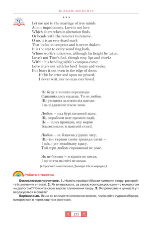* * *
Let me not to the marriage of true minds
Admit impediments. Love is not love
Which alters when it alteration finds,
Or bends with the remover to remove.
O no, it is an ever fixеd mark
That looks on tempests and is never shaken;
It is the star to every wand’ring bark,
Whose worth’s unknown, although his height be taken.
Love’s not Тime’s fool, though rosy lips and cheeks
Within his bending sickle’s compass come:
Love alters not with his brief hours and weeks,
But bears it out even to the edge of doom.
If this be error and upon me proved,
I never writ, nor no man ever loved.
Не буду я чинити перешкоди
Єднанню двох сердець. То не любов,
Що розцвіта залежно від нагоди
І на віддаленні згасає знов.
Любов — над бурі зведений маяк,
Що кораблям шле промені надії,
Це — зірка провідна, яку моряк
Благословляє в навісній стихії.
Любов — не блазень у руках часу,
Що тне серпом своїм троянди свіжі —
І щік, і уст незайману красу.
Той серп любові справжньої не ріже.
Як це брехня — я віршів не писав,
І ще ніхто на світі не кохав.
(Переклад з англійської Дмитра Паламарчука)
Робота з текстом
Осмислюємо прочитане. 1. Назвіть провідні îбрази символи твору, розкрий
те їх значення в тексті. 2. Як ви вважаєте, за своєю композицією сонет є монологом
чи діалогом? Поясніть свою версію тлумачення твору. 3. Які ренесансні цінності ут
верджуються в сонеті?
Порівнюємо. Якщо ви володієте іноземною мовою, порівняйте художні îбрази,
використані в перекладі та в оригіналі.
В І Л Ь Я М Ш Е К С П І Р
171
 