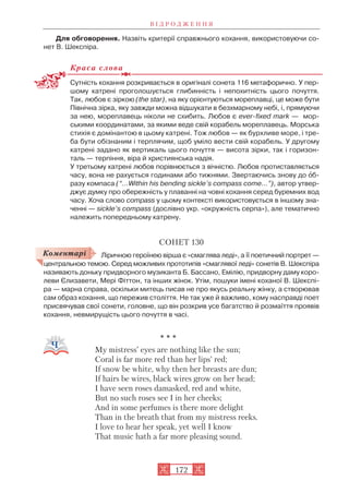 Для обговорення. Назвіть критерії справжнього кохання, використовуючи со
нет В. Шекспіра.
Краса слова
Сутність кохання розкривається в оригіналі сонета 116 метафорично. У пер
шому катрені проголошується глибинність і непохитність цього почуття.
Так, любов є зіркою (the star), на яку орієнтуються мореплавці, це може бути
Північна зірка, яку завжди можна відшукати в безхмарному небі, і, прямуючи
за нею, мореплавець ніколи не схибить. Любов є ever fixed mark — мор
ськими координатами, за якими веде свій корабель мореплавець. Морська
стихія є домінантою в цьому катрені. Тож любов — як бурхливе море, і тре
ба бути обізнаним і терплячим, щоб уміло вести свій корабель. У другому
катрені задано як вертикаль цього почуття — висота зірки, так і горизон
таль — терпіння, віра й християнська надія.
У третьому катрені любов порівнюється з вічністю. Любов протиставляється
часу, вона не рахується годинами або тижнями. Звертаючись знову до îб
разу компаса (“...Within his bending sickle’s compass come...”), автор утвер
джує думку про обережність у плаванні на човні кохання серед буремних вод
часу. Хоча слово compass у цьому контексті використовується в іншому зна
ченні — sickle’s compass (дослівно укр. «окружність серпа»), але тематично
належить попередньому катрену.
СОНЕТ 130
Ліричною героїнею вірша є «смаглява леді», а її поетичний портрет —
центральною темою. Серед можливих прототипів «смаглявої леді» сонетів В. Шекспіра
називають доньку придворного музиканта Б. Бассано, Емілію, придворну даму коро
леви Єлизавети, Мері Фіттон, та інших жінок. Утім, пошуки імені коханої В. Шекспі
ра — марна справа, оскільки митець писав не про якусь реальну жінку, а створював
сам образ кохання, що пережив століття. Не так уже й важливо, кому насправді поет
присвячував свої сонети, головне, що він розкрив усе багатство й розмаїття проявів
кохання, невмирущість цього почуття в часі.
* * *
My mistress’ eyes are nothing like the sun;
Coral is far more red than her lips’ red;
If snow be white, why then her breasts are dun;
If hairs be wires, black wires grow on her head;
I have seen roses damasked, red and white,
But no such roses see I in her cheeks;
And in some pеrfumes is there more delight
Than in the breath that from my mistress reeks.
I love to hear her speak, yet well I know
That music hath a far more pleasing sound.
В І Д Р О Д Ж Е Н Н Я
172
Коментарі
 
