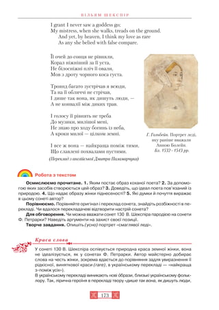 I grant I never saw a goddess go;
My mistress, when she walks, treads on the ground.
And yet, by heaven, I think my love as rare
As any she belied with false compare.
Її очей до сонця не рівняли,
Корал ніжніший за її уста,
Не білосніжні пліч її овали,
Мов з дроту чорного коса густа.
Троянд багато зустрічав я всюди,
Та на її обличчі не стрічав,
І дише так вона, як дишуть люди, —
А не конвалії між диких трав.
І голосу її рівнять не треба
До музики, милішої мені,
Не знаю про ходу богинь із неба,
А кроки милої — цілком земні.
І все ж вона — найкраща поміж тими,
Що славлені похвалами пустими.
(Переклад з англійської Дмитра Паламарчука)
Робота з текстом
Осмислюємо прочитане. 1. Яким постає образ коханої поета? 2. За допомо
гою яких засобів створюється цей образ? 3. Доведіть, що ідеал поета пов’язаний із
природою. 4. Що надає образу жінки піднесеності? 5. Які думки й почуття виражає
в цьому сонеті автор?
Порівнюємо. Порівняйте оригінал і переклад сонета, знайдіть розбіжності в пе
рекладі. Чи вдалося перекладачеві відтворити настрій сонета?
Для обговорення. Чи можна вважати сонет 130 В. Шекспіра пародією на сонети
Ф. Петрарки? Наведіть аргументи на захист своєї позиції.
Творче завдання. Опишіть (усно) портрет «смаглявої леді».
Краса слова
У сонеті 130 В. Шекспіра оспівується природна краса земної жінки, вона
не ідеалізується, як у сонетах Ф. Петрарки. Автор майстерно добирає
слова на честь жінки, зокрема вдається до порівняння задля увиразнення її
рідкісної, виняткової краси (rare), в українському перекладі — «найкраща
з поміж усіх»).
В українському перекладі виникають нові îбрази, близькі українському фольк
лору. Так, лірична героїня в перекладі твору «дише так вона, як дишуть люди,
В І Л Ь Я М Ш Е К С П І Р
173
Г. Гольбейн. Портрет леді,
яку раніше вважали
Анною Болейн.
Бл. 1532–1543 рр.
 