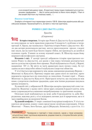 а не конвалії між диких трав». В оригіналі твору подих порівнюється з витон
ченими парфумами: “...And in some pеrfumes is there more delight / Than in
the breath that from my mistress reeks...”.
Книжка і комп’ютер
Знайдіть в Інтернеті інші переклади сонета 130 В. Шекспіра українською або ро
сійською мовами. Проаналізуйте їх, зіставте з текстом оригіналу.
РОМЕО І ДЖУЛЬЄТТА (1594)
Трагедія
(Скорочено)
Історія створення. Історія про Ромео й Джульєтту була надзвичай
но популярною за часів правління королеви Єлизавети I, особливо в інтер
претації А. Брука, що називалася «Трагічна історія Ромео і Джульєтти». Ко
ли два актори розпочинали виставу, весело проголошуючи пролог, глядачі
вже знали, що на сцені буде багато сварок і бійок, які призведуть до загибелі
головних героїв. Узявши за основу відомий сюжет, В. Шекспір надав йому
широкого філософського звучання.
Кохання і світ. У центрі трагедії зображено історію пристрасного ко
хання Ромео та Джульєтти, але разом з тим перед читачами розгортається
життя суспільства в різних його проявах. Події відбуваються в Італії, у Вероні,
наприкінці ХV ст. Це місто за часів драматурга мало погану славу, бо тут
здавна велися міжусобні війни й відбувалися жорстокі вбивства.
У п’єсі йдеться про ворожнечу між двома заможними родинами Верони —
Монтеккі та Капулетті. Причину сварки вже давно ніхто не пам’ятає, проте
ворожнеча передається від покоління до покоління. Головні герої — Ромео
Монтеккі та Джульєтта Капулетті. Пристрасні почуття, що спалахнули між
ними, суперечили сімейним традиціям, адже між їхніми родинами панувала
кровна ненависть.
Художній світ у зображенні В. Шекспіра наскрізь просякнутий злом і не
навистю. Водночас у цьому світі є місце красі, коханню й радості життя, хоча
вони супроводжуються важкими випробуваннями та трагічними подіями.
Оскільки події відбуваються на межі доби Середньовіччя та доби Від
родження, важливу роль у п’єсі відіграють мотиви долі й приречення, що в ті
часи сприймалися як визначені Богом.
Художній конфлікт. У творі є зовнішні й внутрішні конфлікти. У п’єсі сти
каються дві родини, кожну з яких представляє цілий ряд персонажів. З боку
Монтеккі — Ромео, його батьки, друзі (Меркуціо, Бенволіо), слуги й ін. А з
В І Д Р О Д Ж Е Н Н Я
174
Провідною в трагедії є тема кохання, однак у творі розкрива
ються й інші теми: суспільна ворожнеча, родова помста, стосунки батьків і дітей,
життя і смерть та ін.
Зауважте!
 