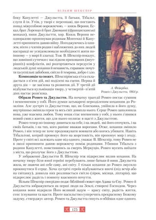 боку Капулетті — Джульєтта, її батьки, Тібальт,
слуги й ін. Утім, у творі є персонажі, що постають
понад міжусобною ворожнечою, — князь Верони, Ес
кал,брат Лоренцо й брат Джованні (францисканські
монахи), няня Джульєтти, хор. Князь Верони не
одноразово пропонував родинам Монтеккі й Капу
летті припинити давню війну. Погоджуючись із кня
зем, ніхто з членів родин і наближених до них людей
насправді не усвідомлювали необхідності жити по
іншому — у мирі й злагоді. Тож В. Шекспір показує,
що зовнішні сутички є наслідком прихованих (внут
рішніх) конфліктів, які розгортаються передусім у
людській душі: кохання й ненависть, справжнє почут
тятасуспільні забобони, світло й темрява, добро і зло.
Композиція та сюжет. Шекспірівська п’єса скла
дається з п’яти дій, які поділені на сцени. Перша й
друга дія — це зав’язка та розвиток дії. У третій дії
відбувається кульмінація твору, у четвертій–п’ятій
діях настає розв’язка.
Образи Ромео та Джульєтти. На початку трагедії Ромео постає сумним
і невпевненим у собі. Його думки затьмарені нерозділеним коханням до Ро
заліни. Але зустріч із Джульєттою, що, як блискавка, увійшла в його душу,
внутрішньо змінила героя та весь світ довкола нього. Серце Ромео заполонила
нова, уже взаємна любов. Тому юнак стає впевненим у собі, у нього з’явився
новий смисл життя, що для нього полягає в щасті з Джульєттою.
Ромео тепер по іншому дивиться на себе, і на людей, які його оточують, і на
своїх батьків, і на тих, кого раніше вважав ворогами. Отже, кохання змінило
Ромео, і він тепер не хоче продовжувати воювати або когось убивати. Навіть
Тібальтові, котрий провокує його на жорстокість, він пропонує мир і згоду.
Проте у світі всі залежать одне від одного, уважає В. Шекспір, тому Ромео не
в змозі припинити давню ворожнечу поміж родинами. Убивши Тібальта з
родини Капулетті, помстившись за смерть Меркуціо, Ромео мусить виїхати
з міста, що розлучає його з Джульєттою.
У зображенні Джульєтти В. Шекспір теж підкреслює вплив кохання. На
початку твору біля юної героїні перебувають лише батьки й няня. Джульєтта
жила, не знаючи ані себе саму, ані світу. І тільки кохання до Ромео змусило
прокинутися її серце. Хоча зустрічі героїв відбуваються вночі (під вечір або
на світанку), довкола них розливається світло (зірок, місяця, ліхтарів), що
підкреслює радість і повноту взаємного почуття.
Вільям Шекспір своєрідно подає біблійний сюжет про Адама та Єву. Ромео й
Джульєтта зображуються як перші люди на Землі, створені Господом. Через
кохання вони відкрили Його великий задум — красу світу, радість життя,
сенс існування та щастя. Проте насильство суперечить прекрасному Божому
задуму, стверджує автор. Ромео та Джульєтта гинуть в обіймах одне одного.
В І Л Ь Я М Ш Е К С П І Р
175
А. Фейєрбах.
Ромео і Джульєтта. 1864 р.
 