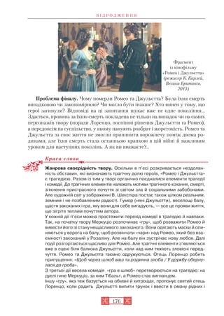 Проблема фіналу. Чому померли Ромео та Джульєтта? Була їхня смерть
випадковою чи закономірною? Чи могло бути інакше? Хто винен у тому, що
герої загинули? Відповіді на ці запитання шукає вже не одне покоління…
Здається, провина за їхню смерть покладена не тільки на випадок чи на самих
персонажів твору (поради Лоренцо, поспішні рішення Джульєтти та Ромео),
а передовсім на суспільство, у якому панують розбрат і жорстокість. Ромео та
Джульєтта за своє життя не змогли припинити ворожнечу поміж двома ро
динами, але їхня смерть стала останньою крапкою в цій війні й важливим
уроком для наступних поколінь. А як ви вважаєте?..
Краса слова
Жанрова своєрідність твору. Оскільки в п’єсі розкривається нездолан
ність обставин, які визначають трагічну долю героїв, «Ромео і Джульєтта»
є трагедією. Разом із тим у творі органічно поєдналися елементи трагедії
і комедії. До трагічних елементів належать мотиви трагічного кохання, смерті,
зіткнення пристрасного почуття зі світом зла й соціальними забобонами.
Але художній світ у зображенні В. Шекспіра постає також цілком реальним,
земним і не позбавленим радості. Гумор (няні Джульєтти), веселощі балу,
щастя закоханих і гра, яку вони для себе вигадують, — усе це прояви життя,
що зігріте теплим почуттям автора.
У кожній дії п’єси можна простежити перехід комедії в трагедію й навпаки.
Так, на початку твору Меркуціо розпочинає «гру», щоб розважити Ромео й
вивести його зі стану нещасливого закоханого. Вони одягають маски й опи
няються у ворога на балу, щоб розвінчати «чари» над Ромео, який без вза
ємності закоханий у Розаліну. Але на балу він зустрічає нову любов. Далі
події розгортаються щасливо для Ромео. Але трагічні елементи з’являються
вже в сцені біля балкона Джульєтти, коли над ним тяжіють зловісні перед
чуття. Ромео та Джульєтта таємно одружуються. Отець Лоренцо робить
припущення: «Щоб через шлюб ваш та родинна злоба / У дружбу оберну
лася до гроба».
З третьої дії весела комедія «гра в шлюб» перетворюється на трагедію: на
дуелі гине Меркуціо, за ним Тібальт, а Ромео стає вигнанцем.
Іншу «гру», яка теж базується на обмані й хитрощах, пропонує святий отець
Лоренцо, коли радить Джульєтті випити трунок і ввести в оману рідних і
В І Д Р О Д Ж Е Н Н Я
176
Фрагмент
із кінофільму
«Ромео і Джульєтта»
(режисер К. Карлей,
Велика Британія,
2013)
 
