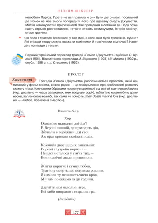нелюбого Паріса. Проте не всі правила «гри» були дотримані: посильний
до Ромео не мав змоги попередити його про вдавану смерть Джульєтти.
Мотив неминучості й приреченості стає провідним в останній дії. Події почи
нають стрімко розгортатися, і втрати стають неминучими. Історія закінчу
ється трагічно.
• Які події в трагедії викликали у вас сміх, а коли вам було тривожно, сумно?
Які епізоди твору можна вважати комічними й трагічними водночас? Наве
діть приклади з тексту.
Перший український переклад трагедії «Ромео і Джульєтта» здійснив П. Ку
ліш (1901). Відомі також переклади М. Вороного (1928) і В. Мисика (1932 р.,
опубл. 1988 р.)., І. Стешенко (1952).
ПРОЛОГ
Трагедія «Ромео і Джульєтта» розпочинається прологом, який на
писаний у формі сонета, кожен рядок — це повідомлення про особливості розвитку
сюжету п’єси. Ключовими îбразами прологу в оригіналі є а pair of star crossed lovers
(укр. дослівно — «пара закоханих, яких поєднали зорі»), тобто їхнє кохання було доле
носне, заплановане на небі, так само як і смерть, their death mark’d love (укр. дослів
но — «любов, позначена смертю»).
Входить Х о р.
Хор
Однаково шляхетні дві сім’ї
В Вероні пишній, де проходить дія,
Збували в ворожнечі дні свої.
Аж враз кривава скоїлась подія.
Коханців двоє щирих, запальних
Ворожі ті утроби породили;
Нещастя сталося у сім’ях тих, —
Вони одвічні звади припинили.
Життя коротке і сумну любов,
Трагічну смерть, що потрясла родини,
Як змила ту ненависть чиста кров,
Ми вам покажемо за дві години.
Даруйте нам недоліки пера,
Всі хиби виправить старанна гра.
(Виходить).
В І Л Ь Я М Ш Е К С П І Р
177
Коментарі
 