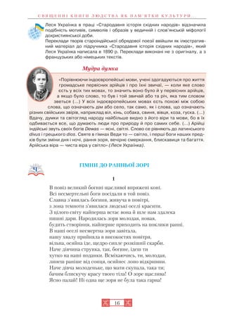 Леся Українка в праці «Стародавня історія східних народів» відзначила
подібність мотивів, символів і образів у ведичній і слов’янській міфології
дохристиянської доби.
Переклади творів староіндійської обрядової поезії ввійшли як ілюстратив
ний матеріал до підручника «Стародавня історія східних народів», який
Леся Українка написала в 1890 р. Переклади виконані не з оригіналу, а з
французьких або німецьких текстів.
Мудра думка
«Порівнюючи індоєвропейські мови, учені здогадуються про життя
громадське первісних арійців і про їхні звичаї, — коли яке слово
єсть у всіх тих мовах, то значить воно було й у первісних арійців,
а якщо було слово, то був і той звичай або та річ, яка тим словом
зветься (…) У всіх індоєвропейських мовах єсть похожі між собою
слова, що означають дім або село, так само, як і слова, що означають
різних свійських звірів, наприклад віл, кінь, собака, свиня, вівця, коза, гуска. (…)
Вдачу, думки та світогляд народу найбільше видно з його віри та мови, бо в їх
одбивається все, що думають люди про природу й про самих себе. (…) Арійці
індійські звуть своїх богів Dеwas — ясні, світлі. Слово се рівняють до латинського
divus і грецького dios. Святе в гімнах Веди то — світло, і перші боги наших пред
ків були зміни дня і ночі, рання зоря, вечірнє смеркання, блискавиця та багаття.
Арійська віра — чиста віра у світло» (Леся Українка).
ГІМНИ ДО РАННЬОЇ ЗОРІ
1
В повіз великий богині щасливої впряжені коні.
Всі несмертельні боги посідали в той повіз.
Славна з’явилась богиня, живуча в повітрі,
з лона темноти з’явилася людські оселі красити.
З цілого світу найперша встає вона й шле нам здалека
пишні дари. Народилась зоря молодая, новая,
будить створіння, найперше приходить на поклики ранні.
В наші оселі несмертна зоря завітала,
нашу хвалу прийняла в високостях повітря,
вільна, осяйна іде, щедро сипле розкішнії скарби.
Наче дівчина струнка, так, богине, ідеш ти
хутко на наші поданки. Всміхаючись, ти, молодая,
линеш раніше від сонця, осяйнеє лоно відкривши.
Наче дівча молоденьке, що мати скупала, така ти;
бачим блискучу красу твого тіла! О зоре щаслива!
Ясно палай! Ні одна ще зоря не була така гарна!
С В Я Щ Е Н Н І К Н И Г И Л Ю Д С Т В А Я К П А М ’ Я Т К И К У Л Ь Т У Р И . . .
16
 
