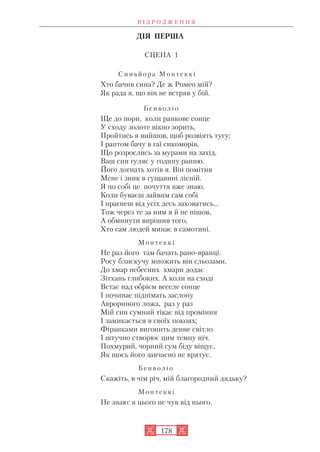 ДІЯ ПЕРША
СЦЕНА 1
С и н ь й о р а М о н т е к к і
Хто бачив сина? Де ж Ромео мій?
Як рада я, що він не встряв у бій.
Б е н в о л і о
Ще до пори, коли ранкове сонце
У сходу золоте вікно зорить,
Пройтись я вийшов, щоб розвіять тугу;
І раптом бачу в гаї сикоморів,
Що розрослись за мурами на захід,
Ваш син гуляє у годину ранню.
Його догнать хотів я. Він помітив
Мене і зник в гущавині лісній.
Я по собі це почуття вже знаю,
Коли буваєш зайвим сам собі
І прагнеш від усіх десь заховатись...
Тож через те за ним я й не пішов,
А обминути вирішив того,
Хто сам людей минає в самотині.
М о н т е к к і
Не раз його там бачать рано вранці.
Росу блискучу множить він сльозами,
До хмар небесних хмари додає
Зітхань глибоких. А коли на сході
Встає над обрієм веселе сонце
І починає піднімать заслону
Аврориного ложа, раз у раз
Мій син сумний тікає від проміння
І замикається в своїх покоях;
Фіранками вигонить денне світло
І штучно створює цим темну ніч.
Похмурий, чорний сум біду віщує,
Як щось його завчасно не врятує.
Б е н в о л і о
Скажіть, в чім річ, мій благородний дядьку?
М о н т е к к і
Не знаю: я цього не чув від нього.
В І Д Р О Д Ж Е Н Н Я
178
 