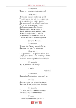 Б е н в о л і о
Чи ви хоч намагались розпитати?
М о н т е к к і
Не тільки я, але й найкращі друзі.
Та в почуттях він сам собі порадник,
А чи хороший, не скажу цього.
Він мовчазний і потайний безмірно,
Так неохоче розкриває серце,
Як брунька, що робак її гризе,
Коли вона іще не розгорнула
В повітрі ніжних пелюстків своїх,
Не віддала краси своєї сонцю.
Якби знайти причину тій печалі,
То швидко ми б і ліки підшукали.
Входить Р о м е о.
Б е н в о л і о
Ось він іде. Прошу вас, відійдіть.
Я розпитаю, все з’ясую вмить.
М о н т е к к і
Так, розпитай! Ти зробиш добре діло...
Ходім, синьйоро. Ти ж розпитуй сміло.
Монтеккі й синьйора Монтеккі виходять.
Б е н в о л і о
Що ж, доброго вам ранку!
Р о м е о
Рано ще?
Б е н в о л і о
На вежі вибило всього лиш дев’ять.
Р о м е о
Як довго тягнуться години смутку!
Чи то не батько мій пішов звідсіль?
Б е н в о л і o
Так, він. Але скажи мені, що саме
Розтягує години для Ромео?
Р о м е о
Те, що спроможне вкоротити їх.
В І Л Ь Я М Ш Е К С П І Р
179
 