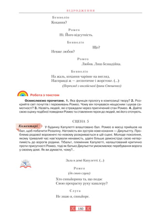 Б е н в о л і о
Кохання?
Р о м е о
Ні. Його відсутність.
Б е н в о л і о
Що?
Невже любов?
Р о м е о
Любов. Лиш безнадійна.
Б е н в о л і о
На жаль, кохання чарівне на вигляд,
Насправді ж — деспотичне і жорстоке. (…)
(Переклад з англійської Ірини Стешенко)
Робота з текстом
Осмислюємо прочитане. 1. Яка функція прологу в композиції твору? 2. Роз
крийте світ почуттів і переживань Ромео. Чому він почувався нещасним і шукав са
мотності? 3. Назвіть людей, які страждали через пригнічений стан Ромео. 4. Дайте
свою оцінку подібної поведінки Ромео та ставлення героя до людей, які його оточують.
СЦЕНА 5
У будинку Капулетті влаштовано бал. Ромео в масці прийшов на
бал, щоб побачити Розаліну. Натомість він зустрів нове кохання — Джульєтту. Про
блема родової ворожнечі по новому розкривається в цій сцені. Молоде покоління,
якому тривалий час нав’язували ненависть, удвічі більше демонструє свою нетер
пимість до ворогів родини. Тібальт, племінник Капулетті, налаштований критично
проти присутності Ромео, тоді як батько Джульєтти уможливлює перебування ворога
у своєму домі. Як ви думаєте, чому?..
Зала в домі Капулетті. (...)
Р о м е о
(до свого слуги)
Хто синьйорина та, що подає
Свою прекрасну руку кавалеру?
С л у г а
Не знаю я, синьйоре.
В І Д Р О Д Ж Е Н Н Я
180
Коментарі
 
