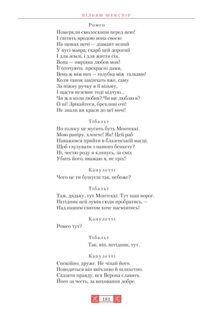 Р о м е о
Померкли смолоскипи перед нею!
І світить вродою вона своєю
На щоках ночі — діамант ясний
У вусі мавра; скарб цей дорогий
І для землі, і для життя сія.
Вона — омріяна любов моя!
Її оточують прекрасні дами,
Вона ж між них — голубка між галками!
Коли танок закінчать вже, саму
За ніжну ручку я її візьму,
І щастя неземне тоді відчую...
Чи ж я коли любив? Чи ще люблю я?
О ні! Зрікайтеся, брехливі очі!
Не знали ви краси до цеї ночі!
Т і б а л ь т
По голосу це мусить буть Монтеккі.
Мою рапіру, хлопче! Як! Цей раб
Наважився прийти в блазенській масці,
Щоб глузувати з нашого бенкету?
Ні, честю роду я клянусь, за сміх
Убить його, вважаю я, не гріх!
К а п у л е т т і
Чого це ти бушуєш так, небоже?
Т і б а л ь т
Таж, дядьку, тут Монтеккі. Тут наш ворог.
Негідник цей зумів сюди пробратись, —
Над нашим святом хоче насміятись!
К а п у л е т т і
Ромео тут?
Т і б а л ь т
Так, він, негідник, тут.
К а п у л е т т і
Спокійно, друже. Не чіпай його.
Поводиться він ввічливо й шляхетно.
Сказати правду, вся Верона славить
Його за честь, за виховання добре.
В І Л Ь Я М Ш Е К С П І Р
181
 