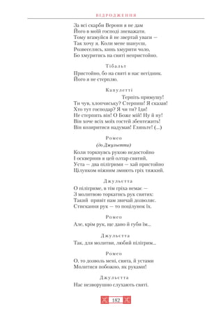 За всі скарби Верони я не дам
Його в моїй господі зневажати.
Тому вгамуйся й не звертай уваги —
Так хочу я. Коли мене шануєш,
Розвеселись, кинь хмурити чоло,
Бо хмуритись на святі непристойно.
Т і б а л ь т
Пристойно, бо на святі в нас негідник.
Його я не стерплю.
К а п у л е т т і
Терпіть примушу!
Ти чув, хлопчиську? Стерпиш! Я сказав!
Хто тут господар? Я чи ти? Іди!
Не стерпить він! О Боже мій! Ну й ну!
Він хоче всіх моїх гостей збентежить!
Він козиритися надумав! Гляньте! (…)
Р о м е о
(до Джульєтти)
Коли торкнувсь рукою недостойно
І осквернив я цей олтар святий,
Уста — два пілігрими — хай пристойно
Цілунком ніжним змиють гріх тяжкий.
Д ж у л ь є т т а
О пілігриме, в тім гріха немає —
З молитвою торкатись рук святих:
Такий привіт нам звичай дозволяє.
Стискання рук — то поцілунок їх.
Р о м е о
Але, крім рук, ще дано й губи їм...
Д ж у л ь є т т а
Так, для молитви, любий пілігрим...
Р о м е о
О, то дозволь мені, свята, й устами
Молитися побожно, як руками!
Д ж у л ь є т т а
Нас незворушно слухають святі.
В І Д Р О Д Ж Е Н Н Я
182
 