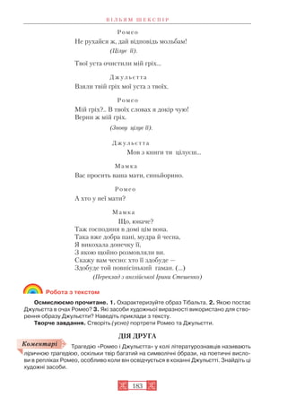 Р о м е о
Не рухайся ж, дай відповідь мольбам!
(Цілує її).
Твої уста очистили мій гріх...
Д ж у л ь є т т а
Взяли твій гріх мої уста з твоїх.
Р о м е о
Мій гріх?.. В твоїх словах я докір чую!
Верни ж мій гріх.
(Знову цілує її).
Д ж у л ь є т т а
Мов з книги ти цілуєш...
М а м к а
Вас просить ваша мати, синьйорино.
Р о м е о
А хто у неї мати?
М а м к а
Що, юначе?
Таж господиня в домі цім вона.
Така вже добра пані, мудра й чесна,
Я викохала донечку її,
З якою щойно розмовляли ви.
Скажу вам чесно: хто її здобуде —
Здобуде той повнісінький гаман. (…)
(Переклад з англійської Ірини Стешенко)
Робота з текстом
Осмислюємо прочитане. 1. Охарактеризуйте образ Тібальта. 2. Якою постає
Джульєтта в очах Ромео? 3. Які засоби художньої виразності використано для ство
рення образу Джульєтти? Наведіть приклади з тексту.
Творче завдання. Створіть (усно) портрети Ромео та Джульєтти.
ДІЯ ДРУГА
Трагедію «Ромео і Джульєтта» у колі літературознавців називають
ліричною трагедією, оскільки твір багатий на символічні îбрази, на поетичні висло
ви в репліках Ромео, особливо коли він освідчується в коханні Джульєтті. Знайдіть ці
художні засоби.
В І Л Ь Я М Ш Е К С П І Р
183
Коментарі
 