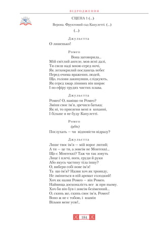СЦЕНА 1 (...)
Верона. Фруктовий сад Капулетті. (...)
(…)
Д ж у л ь є т т а
О лишенько!
Р о м е о
Вона заговорила…
Мій світлий ангеле, мов ясні далі,
Ти сяєш наді мною серед ночі,
Як легкокрилий посланець небес
Перед очима вражених людей,
Що, голови закинувши, слідкують,
Як серед хмар лінивих він ширяє
І по ефіру грудях чистих плава.
Д ж у л ь є т т а
Ромео! О, навіщо ти Ромео?
Зміни своє ім’я, зречися батька;
Як ні, то присягни мені в коханні,
І більше я не буду Капулетті.
Р о м е о
(убік)
Послухать — чи відповісти відразу?
Д ж у л ь є т т а
Лише твоє ім’я — мій ворог лютий;
А ти — це ти, а зовсім не Монтеккі…
Що є Монтеккі? Таж чи так зовуть
Лице і плечі, ноги, груди й руки
Або якусь частину тіла іншу?
О, вибери собі нове ім’я!
Та що ім’я? Назви хоч як троянду,
Не зміниться в ній аромат солодкий!
Хоч як назви Ромео — він Ромео.
Найвища досконалість все ж при ньому.
Хоч би він був і зовсім безіменний…
О, скинь же, скинь своє ім’я, Ромео!
Воно ж не є тобою, і взамін
Візьми мене усю!..
В І Д Р О Д Ж Е Н Н Я
184
 