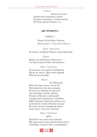 Р о м е о
Ловлю на слові!
Назви мене коханим, і умить
Я вдруге охрещусь і більш ніколи
Не буду зватися Ромео. (…)
ДІЯ ЧЕТВЕРТА
СЦЕНА 1
Верона. Келія брата Лоренцо.
Входять б р а т Л о р е н ц о й П а р і с.
Б р а т Л о р е н ц о
В четвер, синьйоре? Надто строк короткий.
П а р і с
Бажає так мій батько, Капулетті;
І не мені спинять його поспішність.
Б р а т Л о р е н ц о
Сказали ви, що думки синьйорини
Ви ще не знаєте. Цей шлях кривий
Мені не до вподоби.
П а р і с
За Тібальтом
Вона без міри плаче, я й не міг
Поговорити з нею про кохання:
В оселі сліз Венера не сміється.
Але синьйор, її отець, вбачає
Велику небезпеку в цій журбі
І мудро хоче поспішити з шлюбом,
Щоб зупинить бурхливу повідь сліз.
Самотність тільки збільшує нудьгу;
Їй стане легше в товаристві мужа.
Тож знаєте, чого він поспіша.
Б р а т Л о р е н ц о
(убік)
Хотів би я не знать отих причин,
Що зараз вам велять цей шлюб загаять!
Синьйоре, гляньте! Ось і синьйорина.
В І Л Ь Я М Ш Е К С П І Р
185
 