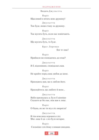 Входить Д ж у л ь є т т а.
П а р і с
Щасливий я вітать мою дружину!
Д ж у л ь є т т а
Так буде, якщо стану за дружину.
П а р і с
Так мусить буть, коли нас повінчають.
Д ж у л ь є т т а
Що мусить буть, то буде.
Б р а т Л о р е н ц о
Бог те знає!
П а р і с
Прийшли ви сповідатись до отця?
Д ж у л ь є т т а
Я б, відповівши, сповідалась вам.
П а р і с
Не крийте перед ним любов до мене.
Д ж у л ь є т т а
Признаюсь вам, що я люблю його.
П а р і с
Признайтеся, що любите й мене…
Д ж у л ь є т т а
Якби призналась я, було б цінніше
Сказати це без вас, ніж вам в лице.
П а р і с
О бідна, як же ти від сліз змарніла!
Д ж у л ь є т т а
В тім невелика перемога сліз:
Моє лице й до сліз було негарне.
П а р і с
Сильніше сліз йому словами шкодиш.
В І Д Р О Д Ж Е Н Н Я
186
 