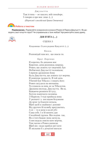 Д ж у л ь є т т а
Таж істина — не наклеп, мій синьйоре,
І говорю я про моє лице. (…)
(Переклад з англійської Ірини Стешенко)
Робота з текстом
Порівнюємо. Порівняйте освідчення в коханні Ромео й Паріса Джульєтті. Як до
водять свої почуття герої? Чи справжньою є їхня любов? Аргументуйте свою думку.
ДІЯ П’ЯТА (...)
СЦЕНА 3
Кладовище. Склеп родини Капулетті. (...)
К н я з ь
Розповідай нам все, що знаєш ти.
Б р а т Л о р е н ц о
Я коротко, бо дихання моє
Коротше, аніж розповідь широка.
Ромео, що лежить тут мертвий, був
Небіжчиці Джульєтті чоловіком;
І вірною дружиною йому
Була Джульєтта, що лежить тут мертва.
Я повінчав таємно їх. В той день
Убитий був Тібальт, і смерть його
Ромео засудила на вигнання.
То плакала за ним, не за Тібальтом,
Дружина молода, Джульєтта. Ви ж,
Бажаючи розвіяти їй тугу,
Хотіли повінчати силоміць
З Парісом. І тоді прийшла вона
У розпачі і з поглядом безумним
До мене та благати почала,
Щоб засіб я знайшов і допоміг
Від другого їй шлюбу врятуватись.
А ні — то в мене в келії уб’є
Сама себе. І я їй випить дав
Снодійний трунок. Він подіяв так,
Як я того бажав: вона заснула,
А виглядала зовсім наче мертва,
Тим часом я Ромео написав,
Щоб він сюди прибув цієї ночі
Й звільнив її з дочасної могили
В І Л Ь Я М Ш Е К С П І Р
187
 