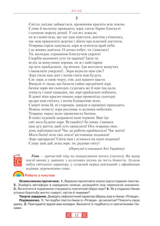 17
2
Світло лагідне займається, промінням красить всю землю.
Слово й молитву провадить зоря, сипле барви блискучі
і одчиняє ворота деннії. У сні всі лежали;
ти ж сповістила, що час нам повстати, життям утішатись,
час нам приносити жертви і дбати про власний достаток.
Темрява скрізь панувала; зоря ж освітила край неба
і до живих завітала. О дочко небес, ти з’явилась!
Ти, молодая, серпанком блискучим укрита!
Скарбів наземних усіх ти цариця! Ідеш ти
вслід за минулими зорями, ти ж і найстарша
зір всіх прийдешніх, зір вічних. Іди веселити живучих
і оживляти умерлих!.. Зоря відколи нам сіяє?
Зорі сіяли нам досі і потім сіяти нам будуть.
Сяє зоря, в свою чергу, сіяє для нашого щастя.
Вмерли ті люди, що бачили сяйво предвічної зорі,
бачим зорю ми сьогодні, судилась же й нам тая доля,
згинуть і наші нащадки, що зорі прийдешні побачать.
В давні віки красно пишно зоря променіла; сьогодні
щедро нам світить, і потім блищатиме ясно.
Смерті нема їй, ні старощів, завжди в промінні приходить.
Повідь огнисту зоря розливає в долинах небесних.
Темряву чорну жене промениста богиня.
В повіз чудовий запряжені коні червоні. Вже їде
світ весь будити зоря. Вставайте! бо знову з’явився
нам дух життя, щоб усіх оживляти! Ось темрява гине,
день наближається! Час до роботи прийматься! Час жити!
Мати богів! ясне око землі! вістовнице поданків!
Зоре прекрасна! Світи нам і зглянься на наші поданки!
Славу нам дай, ясна зоре, ти, радоще світу!
(Переклад із німецької Лесі Українки)
Гімн — урочистий твір на пошанування когось (чогось). Як жанр
поезії виник у давнину з культових пісень на честь божеств. Згодом
набув світського характеру, у сучасний період пов’язаний з офіційними
подіями, церемоніями тощо.
Робота з текстом
Осмислюємо прочитане. 1. Виразно прочитайте описи зорі в поданих текстах.
2. Знайдіть метафори в наведених описах, розкрийте їхнє переносне значення.
3. Які епітети й порівняння створюють поетичний образ зорі? 4. Як у поданих г³мнах
утілено боротьбу життя і смерті, світла й темряви?
Творче завдання. Доведіть міфологічний характер îбразу зорі в г³мнах «Рігведи».
Порівнюємо. 1. Чи подібні тексти г³мнів із «Рігведи» до молитов? Поясніть свою
думку. 2. Пригадайте відомі вам колядки. Визначте їх подібність із прочитаними гім
нами.
В Е Д И
 