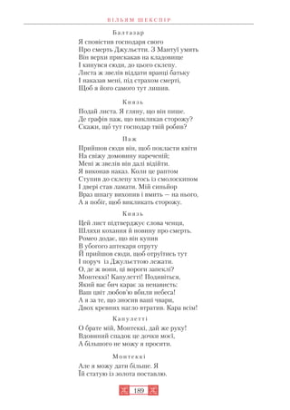 Б а л т а з а р
Я сповістив господаря свого
Про смерть Джульєтти. З Мантуї умить
Він верхи прискакав на кладовище
І кинувся сюди, до цього склепу.
Листа ж звелів віддати вранці батьку
І наказав мені, під страхом смерті,
Щоб я його самого тут лишив.
К н я з ь
Подай листа. Я гляну, що він пише.
Де графів паж, що викликав сторожу?
Скажи, що тут господар твій робив?
П а ж
Прийшов сюди він, щоб покласти квіти
На свіжу домовину нареченій;
Мені ж звелів він далі відійти.
Я виконав наказ. Коли це раптом
Ступив до склепу хтось із смолоскипом
І двері став ламати. Мій синьйор
Враз шпагу вихопив і вмить — на нього,
А я побіг, щоб викликать сторожу.
К н я з ь
Цей лист підтверджує слова ченця,
Шляхи кохання й новину про смерть.
Ромео додає, що він купив
В убогого аптекаря отруту
Й прийшов сюди, щоб отруїтись тут
І поруч із Джульєттою лежати.
О, де ж вони, ці вороги запеклі?
Монтеккі! Капулетті! Подивіться,
Який вас бич карає за ненависть:
Ваш цвіт любов’ю вбили небеса!
А я за те, що зносив ваші чвари,
Двох кревних нагло втратив. Кара всім!
К а п у л е т т і
О брате мій, Монтеккі, дай же руку!
Вдовиний спадок це дочки моєї,
А більшого не можу я просити.
М о н т е к к і
Але я можу дати більше. Я
Їй статую із золота поставлю.
В І Л Ь Я М Ш Е К С П І Р
189
 
