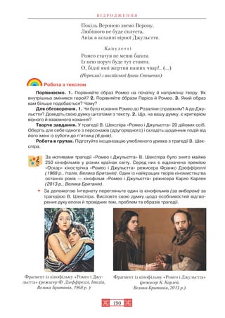 Покіль Вероною звемо Верону,
Любішого не буде силуета,
Аніж в коханні вірної Джульєтти.
К а п у л е т т і
Ромео статуя не менш багата
Із нею поруч буде тут стояти.
О, бідні юні жертви наших чвар!.. (...)
(Переклад з англійської Ірини Стешенко)
Робота з текстом
Порівнюємо. 1. Порівняйте образ Ромео на початку й наприкінці твору. Як
внутрішньо змінився герой? 2. Порівняйте îбрази Паріса й Ромео. 3. Який образ
вам більше подобається? Чому?
Для обговорення. 1. Чи було кохання Ромео до Розаліни справжнім? А до Джу
льєтти? Доведіть свою думку цитатами з тексту. 2. Що, на вашу думку, є критерієм
вірного й взаємного кохання?
Творче завдання. У трагедії В. Шекспіра «Ромео і Джульєтта» 20 дійових осіб.
Оберіть для себе одного з персонажів (другорядного) і складіть щоденник подій від
його імені із суботи до п’ятниці (6 днів).
Робота в групах. Підготуйте інсценізацію улюбленого уривка з трагедії В. Шек
спіра.
За мотивами трагедії «Ромео і Джульєтта» В. Шекспіра було знято майже
250 кінофільмів у різних країнах світу. Серед них є відзначена премією
«Оскар» кінострічка «Ромео і Джульєтта» режисера Франко Дзеффіреллі
(1968 р., Італія, Велика Британія). Один із найкращих творів кіномистецтва
останніх років — кінофільм «Ромео і Джульєтта» режисера Карло Карлея
(2013 р., Велика Британія).
• За допомогою Інтернету перегляньте один із кінофільмів (за вибором) за
трагедією В. Шекспіра. Висловте свою думку щодо особливостей відтво
рення духу епохи й провідних тем, проблем та образів трагедії.
В І Д Р О Д Ж Е Н Н Я
190
Фрагмент із кінофільму «Ромео і Джу
льєтта» (режисер Ф. Дзеффіреллі, Італія,
Велика Британія, 1968 р. )
Фрагмент із кінофільму «Ромео і Джульєтта»
(режисер К. Карлей,
Велика Британія, 2013 р.)
 