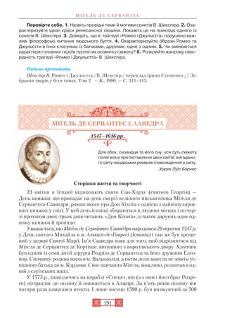 Перевірте себе. 1. Назвіть провідні теми й мотиви сонетів В. Шекспіра. 2. Оха
рактеризуйте ідеал краси ренесансної людини. Покажіть це на прикладі одного із
сонетів В. Шекспіра. 3. Доведіть, що в трагедії «Ромео і Джульєтта» порушено важ
ливі філософські питання людського буття. 4. Охарактеризуйте îбрази Ромео та
Джульєтти в їхніх стосунках із батьками, друзями, одне з одним. 5. Чи змінюються
характери головних героїв протягом розвитку сюжету? 6. Розкрийте жанрову своє
рідність трагедії «Ромео і Джульєтта» В. Шекспіра.
Радимо прочитати
Шекспір В. Ромео і Джульєтта /В. Шекспір / переклад Ірини Стешенко // Зі
брання творів у 6 ти томах. Том 2. — К., 1986. — С. 311–413.
МІҐЕЛЬ ДЕ СЕРВАНТЕС СААВЕДРА
1547–1616 рр.
Для обох, сновидця та його сну, уся суть сюжету
полягала в протиставленні двох світів: вигадано
го світу лицарських романів і повсякденного світу.
Хорхе Луїс Борхес
Сторінки життя та творчості
23 квітня в Іспанії відзначають свято Сан Хорхе (святого Георгія) —
День книжки, що припадає на день смерті великого письменника Міґеля де
Сервантеса Сааведри, роман якого про Дон Кіхота є однією з найпопулярні
ших книжок у світі. У цей день іспанці збираються в людних місцях і по чер
зі протягом двох трьох днів читають «Дон Кіхота», а також дарують одне од
ному книжки й троянди.
Уважається, що Міґель де Сервантес Сааведра народився 29 вересня 1547 р.
у День святого Михайла в м. Алькалі де Енаресі (Іспанія) і там же був хреще
ний у церкві Святої Марії. Ім’я Сааведра взяв для того, щоб відрізнятися від
Міґеля де Сервантеса де Кортінас, вигнаного з королівського двору. Хлопчик
був одним із семи дітей хірурга Родріґо де Сервантеса та його дружини Елео
нор. Спочатку родина жила в м. Вальядоліді, а потім доля занесла не зовсім ус
пішного батька до м. Кордови. Своє навчання Міґель, можливо, розпочав в од
ній з єзуїтських шкіл.
У 1575 р., знаходячись на кораблі «Сонце», він (а з ним і його брат Родрі
ґо) потрапляє до полону й опиняється в Алжирі. За п’ять років полону він
чотири рази намагався втекти. І лише восени 1580 р. був визволений за 500
М І Ґ Е Л Ь Д Е С Е Р В А Н Т Е С
191
 